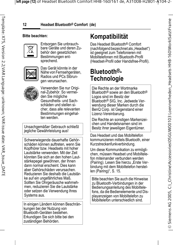 Headset Bluetooth&reg; Comfort  (de)&copy; Siemens AG 2005, C:\_Christine\Accessories\05GUW00103 Loennerheden_Headsets HHB-160\Work\Satz\Frame left page (12) of Headset Bluetooth Comfort HHB-160/161 de, A31008-H2801-A104-2-12Template: X75, Version 2.2;VAR Language: unknown; VAR issue date: VAR_Issue_DATEBitte beachten: Kompatibilit&auml;tDas Headset Bluetooth&reg; Comfort (nachfolgend bezeichnet als &bdquo;Headset&ldquo;) ist geeignet zum Telefonieren mit Mobiltelefonen mit Bluetooth-Profil (Headset-Profil oder Handsfree-Profil).Bluetooth&reg;-TechnologieDas Headset und das Mobiltelefon kommunizieren mittels Bluetooth, einer Kurzstreckenfunkverbindung. Um diese Kommunikation zu erm&ouml;gli-chen, m&uuml;ssen Headset und Mobiltele-fon miteinander verbunden werden (Pairing). Lesen Sie hierzu &bdquo;Erste Ver-bindung mit dem Mobiltelefon herstel-len (Pairing)&ldquo;, S. 15.Entsorgen Sie unbrauch-bare Ger&auml;te und deren Zu-beh&ouml;r den gesetzlichen Bestimmungen ent-sprechend.Das Ger&auml;t k&ouml;nnte in der N&auml;he von Fernsehger&auml;ten, Radios und PCs St&ouml;run-gen verursachen.Verwenden Sie nur Origi-nal-Zubeh&ouml;r. So vermei-den Sie m&ouml;gliche Gesundheits- und Sach-sch&auml;den und stellen si-cher, dass alle relevanten Bestimmungen eingehal-ten werden.Unsachgem&auml;&szlig;er Gebrauch schlie&szlig;t jegliche Gew&auml;hrleistung aus!Schwerwiegende dauerhafte Geh&ouml;r-sch&auml;den k&ouml;nnen auftreten, wenn Sie Kopfh&ouml;rer bzw. Headsets mit hoher Lautst&auml;rke verwenden. Mit der Zeit k&ouml;nnten Sie sich an den hohen Laut-st&auml;rkepegel gew&ouml;hnen, der Ihnen dann normal erscheint. Dies kann aber Geh&ouml;rsch&auml;den verursachen. Reduzieren Sie deshalb die Lautst&auml;r-ke auf ein ungef&auml;hrliches Ma&szlig;. Sollten Sie Ohrger&auml;usche wahrneh-men, reduzieren Sie die Lautst&auml;rke oder setzen die Verwendung Ihres Systems aus.In einigen L&auml;ndern k&ouml;nnen Beschr&auml;n-kungen bei der Nutzung von Bluetooth-Ger&auml;ten bestehen. Erkundigen Sie sich bitte bei den zust&auml;ndigen Beh&ouml;rden.Die Rechte an der Wortmarke Bluetooth&reg; sowie an den Bluetooth&reg; Logos sind im Besitz der Bluetooth&reg;SIG, Inc. Jedwede Ver-wendung dieser Marken durch die BenQ Corp. ist Gegenstand einer Lizenz-Vereinbarung. Die Rechte an sonstigen Markenzei-chen und Handelsnamen sind im Besitz ihrer jeweiligen Eigent&uuml;mer.Bitte beachten Sie auch die Hinweise zu Bluetooth-Verbindungen in der Bedienungsanleitung des Mobiltele-fons, da die Bedienelemente und Dis-playanzeigen von Mobiltelefon zu Mobiltelefon unterschiedlich sind.