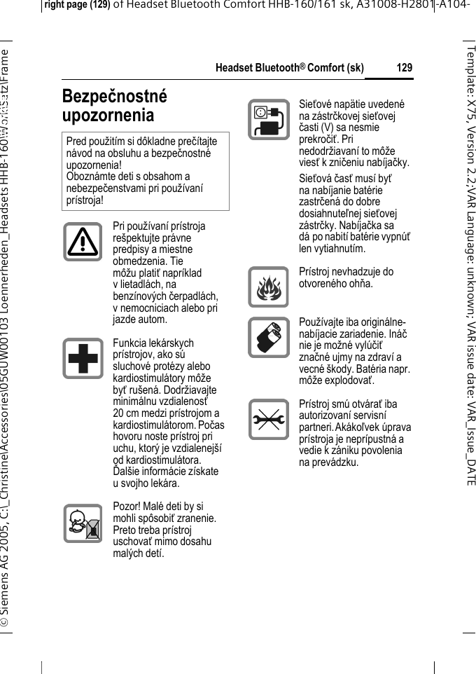 Headset Bluetooth&reg; Comfort (sk)right page (129) of Headset Bluetooth Comfort HHB-160/161 sk, A31008-H2801-A104-&copy; Siemens AG 2005, C:\_Christine\Accessories\05GUW00103 Loennerheden_Headsets HHB-160\Work\Satz\Frame 129Template: X75, Version 2.2;VARLanguage: unknown;VARissuedate:VAR_Issue_DATEHeadset Bluetooth&reg; Comfort HHB-160 (sk)Bezpečnostn&eacute; upozorneniaPred použit&iacute;m si d&ocirc;kladne preč&iacute;tajte n&aacute;vod na obsluhu a bezpečnostn&eacute; upozornenia! Obozn&aacute;mte deti s obsahom a nebezpečenstvami pri použ&iacute;van&iacute; pr&iacute;stroja!Pri použ&iacute;van&iacute; pr&iacute;stroja re&scaron;pektujte pr&aacute;vne predpisy a miestne obmedzenia. Tie m&ocirc;žu platiť napr&iacute;klad v lietadl&aacute;ch, na benz&iacute;nov&yacute;ch čerpadl&aacute;ch, v nemocniciach alebo pri jazde autom.Funkcia lek&aacute;rskych pr&iacute;strojov, ako s&uacute; sluchov&eacute; prot&eacute;zy alebo kardiostimul&aacute;tory m&ocirc;že byťru&scaron;en&aacute;. Dodržiavajte minim&aacute;lnu vzdialenosť 20 cm medzi pr&iacute;strojom a kardiostimul&aacute;torom. Počas hovoru noste pr&iacute;stroj pri uchu, ktor&yacute; je vzdialenej&scaron;&iacute; od kardiostimul&aacute;tora. Ďal&scaron;ie inform&aacute;cie z&iacute;skate u svojho lek&aacute;ra.Pozor! Mal&eacute; deti by si mohli sp&ocirc;sobiť zranenie. Preto treba pr&iacute;stroj uschovať mimo dosahu mal&yacute;ch det&iacute;.Sieťov&eacute; nap&auml;tie uveden&eacute; na z&aacute;strčkovej sieťovej časti (V) sa nesmie prekročiť. Pri nedodržiavan&iacute; to m&ocirc;že viesť k zničeniu nab&iacute;jačky.Sieťov&aacute; časť mus&iacute; byť na nab&iacute;janie bat&eacute;rie zastrčen&aacute; do dobre dosiahnuteľnej sieťovej z&aacute;strčky. Nab&iacute;jačka sa d&aacute; po nabit&iacute; bat&eacute;rie vypn&uacute;ť len vytiahnut&iacute;m.Pr&iacute;stroj nevhadzuje do otvoren&eacute;ho ohňa.Použ&iacute;vajte iba origin&aacute;lne- nab&iacute;jacie zariadenie. In&aacute;č nie je možn&eacute; vyl&uacute;čiť značn&eacute; ujmy na zdrav&iacute; a vecn&eacute; &scaron;kody. Bat&eacute;ria napr. m&ocirc;že explodovať.Pr&iacute;stroj sm&uacute; otv&aacute;rať iba autorizovan&iacute; servisn&iacute; partneri. Ak&aacute;koľvek &uacute;prava pr&iacute;stroja je nepr&iacute;pustn&aacute; a vedie k z&aacute;niku povolenia na prev&aacute;dzku.