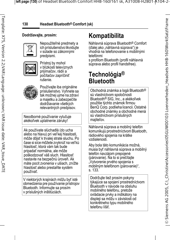 Headset Bluetooth&reg; Comfort (sk)&copy; Siemens AG 2005, C:\_Christine\Accessories\05GUW00103 Loennerheden_Headsets HHB-160\Work\Satz\Frame left page (130) of Headset Bluetooth Comfort HHB-160/161 sk, A31008-H2801-A104-2-130Template: X75, Version 2.2;VAR Language: unknown; VAR issue date: VAR_Issue_DATEDodržiavajte, pros&iacute;m: KompatibilitaN&aacute;hlavn&aacute; s&uacute;prava Bluetooth&reg; Comfort (ďalej ako &bdquo;n&aacute;hlavn&aacute; s&uacute;prava&ldquo;) je vhodn&aacute; na telefonovanie s mobiln&yacute;mi telef&oacute;nmi s profilom Bluetooth (profil n&aacute;hlavn&aacute; s&uacute;prava alebo profil handsfree).Technol&oacute;gia&reg; BluetoothN&aacute;hlavn&aacute; s&uacute;prava a mobiln&yacute; telef&oacute;n komunikuj&uacute; prostredn&iacute;ctvom Bluetooth, r&aacute;diov&eacute;ho spojenia na kr&aacute;tke vzdialenosti. Aby bola t&aacute;to komunik&aacute;cia možn&aacute;, musia byť n&aacute;hlavn&aacute; s&uacute;prava a mobiln&yacute; telef&oacute;n navz&aacute;jom prepojen&eacute; (p&aacute;rovanie). Na to si preč&iacute;tajte &bdquo;Vytvorenie prv&eacute;ho spojenia s mobiln&yacute;m telef&oacute;nom (p&aacute;rovanie)&ldquo;, s. 133.Nepoužiteľn&eacute; predmety a ich pr&iacute;slu&scaron;enstvo likvidujte v s&uacute;lade so z&aacute;konn&yacute;mi predpismi.Pr&iacute;stroj by mohol v bl&iacute;zkosti telev&iacute;znych prij&iacute;mačov, r&aacute;di&iacute; a poč&iacute;tačov zapr&iacute;činiť ru&scaron;enie.Použ&iacute;vajte iba origin&aacute;lne pr&iacute;slu&scaron;enstvo. Vyhnete sa tak možnej ujme na zdrav&iacute; a majetku a zabezpeč&iacute;te dodržiavanie v&scaron;etk&yacute;ch relevantn&yacute;ch predpisov.Neodborn&eacute; použ&iacute;vanie vylučuje ak&eacute;koľvek uplatnenie z&aacute;ruky!Ak použ&iacute;vate sl&uacute;chadl&aacute; (do ucha alebo na hlavu) pri vel&rsquo;kej hlasitosti, m&ocirc;že d&ocirc;jsť k trvalej strate sluchu. Po čase si s&iacute;ce m&ocirc;žete zvykn&uacute;ť na vel&rsquo;k&uacute; hlasitosť, ktor&aacute; v&aacute;m tak bude pripadať norm&aacute;lna, ale m&ocirc;že po&scaron;kodzovať v&aacute;&scaron; sluch. Hlasitosť nastavte na bezpečn&uacute; &uacute;roveň. Ak m&aacute;te pocit zvonenia v u&scaron;iach, zn&iacute;žte hlasitosť alebo prestaňte syst&eacute;m použ&iacute;vať.V niektor&yacute;ch krajin&aacute;ch m&ocirc;žu byť ist&eacute; obmedzenia pre použ&iacute;vanie pr&iacute;strojov Bluetooth. Informujte sa pros&iacute;m v pr&iacute;slu&scaron;n&yacute;ch in&scaron;tit&uacute;ci&aacute;ch.Obchodn&aacute; zn&aacute;mka a log&aacute; Bluetooth&reg; s&uacute; vlastn&iacute;ctvom spoločnosti Bluetooth&reg; SIG, Inc., a ak&eacute;koľvek použitie t&yacute;chto zn&aacute;mok firmou BenQ Corp. podlieha licencii. Ostatn&eacute; obchodn&eacute; zn&aacute;mky a obchodn&eacute; men&aacute; s&uacute; vlastn&iacute;ctvom pr&iacute;slu&scaron;n&yacute;ch majiteľov.Dodržujte tiež pros&iacute;m pokyny t&yacute;kaj&uacute;ce sa spojen&iacute; prostredn&iacute;ctvom Bluetooth v n&aacute;vode na obsluhu mobiln&eacute;ho telef&oacute;nu, pretože ovl&aacute;dacie prvky a indik&aacute;tory na displeji sa m&ocirc;žu v z&aacute;vislosti od konkr&eacute;tneho typu mobiln&eacute;ho telef&oacute;nu l&iacute;&scaron;iť.