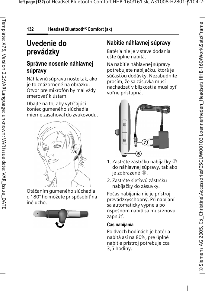 Headset Bluetooth&reg; Comfort (sk)&copy; Siemens AG 2005, C:\_Christine\Accessories\05GUW00103 Loennerheden_Headsets HHB-160\Work\Satz\Frame left page (132) of Headset Bluetooth Comfort HHB-160/161 sk, A31008-H2801-A104-2-132Template: X75, Version 2.2;VAR Language: unknown; VAR issue date: VAR_Issue_DATEUvedenie do prev&aacute;dzkySpr&aacute;vne nosenie n&aacute;hlavnej s&uacute;pravyN&aacute;hlavn&uacute; s&uacute;pravu noste tak, ako je to zn&aacute;zornen&eacute; na obr&aacute;zku. Otvor pre mikrof&oacute;n by mal vždy smerovať k&uacute;stam.Dbajte na to, aby vytŕčaj&uacute;ci koniec gumen&eacute;ho sl&uacute;chadla mierne zasahoval do zvukovodu.Ot&aacute;čan&iacute;m gumen&eacute;ho sl&uacute;chadla o 180&deg; ho m&ocirc;žete prisp&ocirc;sobiť na in&eacute; ucho.Nabitie n&aacute;hlavnej s&uacute;pravyBat&eacute;ria nie je v stave dodania e&scaron;te &uacute;plne nabit&aacute;.Na nabitie n&aacute;hlavnej s&uacute;pravy potrebujete nab&iacute;jačku, ktor&aacute; je s&uacute;časťou dod&aacute;vky. Nezabudnite pros&iacute;m, že sa z&aacute;suvka mus&iacute; nach&aacute;dzať v bl&iacute;zkosti a mus&iacute; byť voľne pr&iacute;stupn&aacute;.1. Zastrčte z&aacute;strčku nab&iacute;jačky 7 do n&aacute;hlavnej s&uacute;pravy, tak ako je zobrazen&eacute; 6.2. Zastrčte sieťov&uacute; z&aacute;strčku nab&iacute;jačky do z&aacute;suvky. Počas nab&iacute;jania nie je pr&iacute;stroj prev&aacute;dzkyschopn&yacute;. Pri nab&iacute;jan&iacute; sa automaticky vypne a po &uacute;spe&scaron;nom nabit&iacute; sa mus&iacute; znovu zapn&uacute;ť.Čas nab&iacute;janiaPo dvoch hodin&aacute;ch je bat&eacute;ria nabit&aacute; asi na 80%, pre &uacute;pln&eacute; nabitie pr&iacute;stroj potrebuje cca 3,5 hodiny.