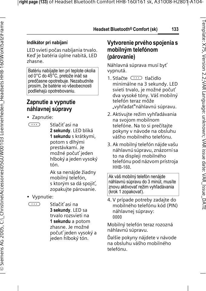 Headset Bluetooth&reg; Comfort (sk)right page (133) of Headset Bluetooth Comfort HHB-160/161 sk, A31008-H2801-A104-&copy; Siemens AG 2005, C:\_Christine\Accessories\05GUW00103 Loennerheden_Headsets HHB-160\Work\Satz\Frame 133Template: X75, Version 2.2;VARLanguage: unknown;VARissuedate:VAR_Issue_DATEIndik&aacute;tor pri nab&iacute;jan&iacute;LED svieti počas nab&iacute;jania trvalo. Keď je bat&eacute;ria &uacute;plne nabit&aacute;, LED zhasne.Zapnutie a vypnutie n&aacute;hlavnej s&uacute;pravy&bull;Zapnutie: aStlačiť asi na 2 sekundy. LED blik&aacute; 1 sekundu s kr&aacute;tkymi, potom s dlh&yacute;mi prest&aacute;vkami. Je možn&eacute; počuť jeden hlbok&yacute; a jeden vysok&yacute; t&oacute;n.Ak sa nen&aacute;jde žiadny mobiln&yacute; telef&oacute;n, s ktor&yacute;m sa d&aacute; spojiť, zopakujte p&aacute;rovanie.&bull;Vypnutie: aStlačiť asi na 3 sekundy. LED sa trvalo rozsvieti na 1 sekundu a potom zhasne. Je možn&eacute; počuť jeden vysok&yacute; a jeden hlbok&yacute; t&oacute;n.Vytvorenie prv&eacute;ho spojenia s mobiln&yacute;m telef&oacute;nom (p&aacute;rovanie)N&aacute;hlavn&aacute; s&uacute;prava mus&iacute; byť vypnut&aacute;.1. Stlačte a tlačidlo minim&aacute;lne na 3 sekundy. LED svieti trvalo, je možn&eacute; počuť dva vysok&eacute; t&oacute;ny. V&aacute;&scaron; mobiln&yacute; telef&oacute;n teraz m&ocirc;že &bdquo;vyhľadať&ldquo;n&aacute;hlavn&uacute; s&uacute;pravu.2. Aktivujte režim vyhľad&aacute;vania na svojom mobilnom telef&oacute;ne. Na to si preč&iacute;tajte pokyny v n&aacute;vode na obsluhu v&aacute;&scaron;ho mobiln&eacute;ho telef&oacute;nu.3. Ak mobiln&yacute; telef&oacute;n n&aacute;jde va&scaron;u n&aacute;hlavn&uacute; s&uacute;pravu, zn&aacute;zorn&iacute; sa to na displeji mobiln&eacute;ho telef&oacute;nu pod n&aacute;zvom pr&iacute;stroja HHB-160.4. V pr&iacute;pade potreby zadajte do mobiln&eacute;ho telef&oacute;nu k&oacute;d (PIN) n&aacute;hlavnej s&uacute;pravy:0000 Mobiln&yacute; telef&oacute;n teraz rozozn&aacute; n&aacute;hlavn&uacute; s&uacute;pravu. Ďal&scaron;ie pokyny n&aacute;jdete v n&aacute;vode na obsluhu v&aacute;&scaron;ho mobiln&eacute;ho telef&oacute;nu.Bat&eacute;riu nab&iacute;jajte len pri teplote okolia od 0&deg;C do 45&deg;C, pretože in&aacute;č sa predčasne opotrebuje. Nezabudnite pros&iacute;m, že bat&eacute;rie vo v&scaron;eobecnosti podliehaj&uacute; opotrebovaniu.Ak v&aacute;&scaron; mobiln&yacute; telef&oacute;n nen&aacute;jde n&aacute;hlavn&uacute; s&uacute;pravu do 3 min&uacute;t, mus&iacute;te znovu aktivovať režim vyhľad&aacute;vania (krok 1 zopakovať).