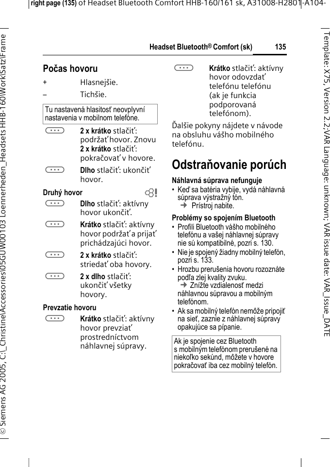 Headset Bluetooth&reg; Comfort (sk)right page (135) of Headset Bluetooth Comfort HHB-160/161 sk, A31008-H2801-A104-&copy; Siemens AG 2005, C:\_Christine\Accessories\05GUW00103 Loennerheden_Headsets HHB-160\Work\Satz\Frame 135Template: X75, Version 2.2;VARLanguage: unknown;VARissuedate:VAR_Issue_DATEPočas hovoru+Hlasnej&scaron;ie.&ndash;Tich&scaron;ie.a2 x kr&aacute;tko stlačiť: podržať hovor. Znovu 2xkr&aacute;tko stlačiť: pokračovať v hovore.aDlho stlačiť: ukončiť hovor.Druh&yacute; hovor baDlho stlačiť: akt&iacute;vny hovor ukončiť.aKr&aacute;tko stlačiť: akt&iacute;vny hovor podržať a prijať prich&aacute;dzaj&uacute;ci hovor.a2 x kr&aacute;tko stlačiť: striedať oba hovory.a2 x dlho stlačiť: ukončiť v&scaron;etky hovory.Prevzatie hovoruaKr&aacute;tko stlačiť: akt&iacute;vny hovor prevziať prostredn&iacute;ctvom n&aacute;hlavnej s&uacute;pravy. aKr&aacute;tko stlačiť: akt&iacute;vny hovor odovzdať telef&oacute;nu telef&oacute;nu (ak je funkcia podporovan&aacute; telef&oacute;nom). Ďal&scaron;ie pokyny n&aacute;jdete v n&aacute;vode na obsluhu v&aacute;&scaron;ho mobiln&eacute;ho telef&oacute;nu.Odstraňovanie por&uacute;chN&aacute;hlavn&aacute; s&uacute;prava nefunguje&bull;Keď sa bat&eacute;ria vybije, vyd&aacute; n&aacute;hlavn&aacute; s&uacute;prava v&yacute;stražn&yacute; t&oacute;n.  &cent; Pr&iacute;stroj nabite.Probl&eacute;my so spojen&iacute;m Bluetooth&bull; Profili Bluetooth v&aacute;&scaron;ho mobiln&eacute;ho telef&oacute;nu a va&scaron;ej n&aacute;hlavnej s&uacute;pravy nie s&uacute; kompatibiln&eacute;, pozri s. 130.&bull; Nie je spojen&yacute; žiadny mobiln&yacute; telef&oacute;n, pozri s. 133.&bull; Hrozbu preru&scaron;enia hovoru rozozn&aacute;te podľa zlej kvality zvuku. &cent;Zn&iacute;žte vzdialenosť medzi n&aacute;hlavnou s&uacute;pravou a mobiln&yacute;m telef&oacute;nom. &bull; Ak sa mobiln&yacute; telef&oacute;n nem&ocirc;že pripojiť na sieť, zaznie z n&aacute;hlavnej s&uacute;pravy opakuj&uacute;ce sa p&iacute;panie.Tu nastaven&aacute; hlasitosť neovplyvn&iacute; nastavenia v mobilnom telef&oacute;ne.Ak je spojenie cez Bluetooth s mobiln&yacute;m telef&oacute;nom preru&scaron;en&eacute; na niekoľko sek&uacute;nd, m&ocirc;žete v hovore pokračovať iba cez mobiln&yacute; telef&oacute;n.