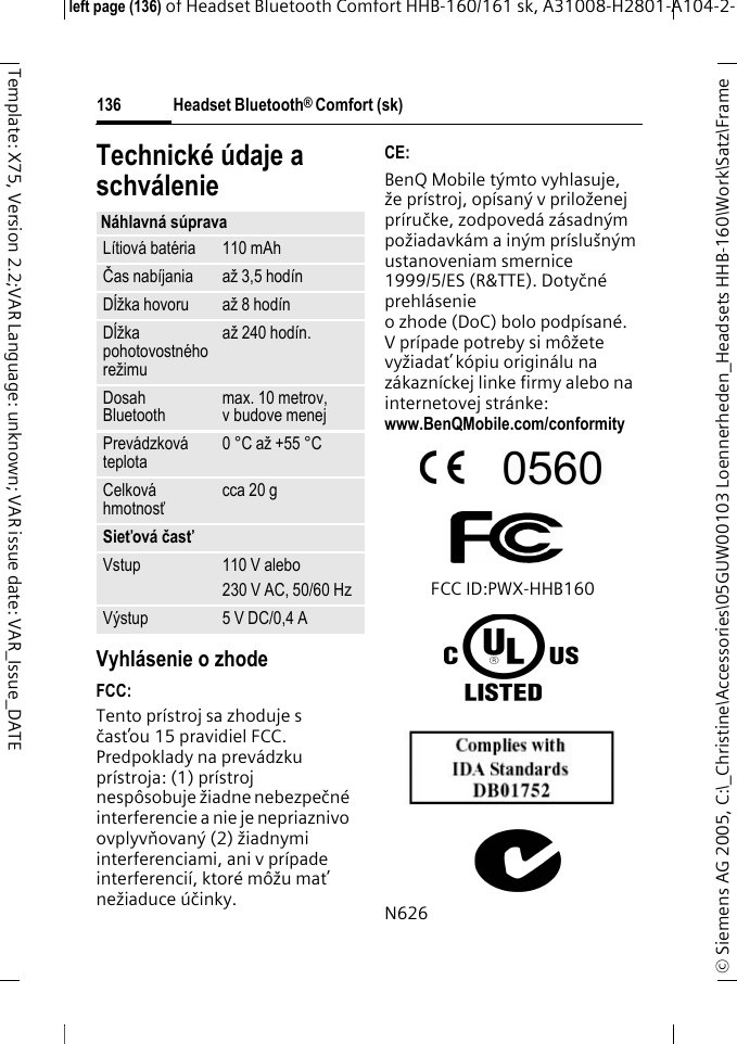 Headset Bluetooth&reg; Comfort (sk)&copy; Siemens AG 2005, C:\_Christine\Accessories\05GUW00103 Loennerheden_Headsets HHB-160\Work\Satz\Frame left page (136) of Headset Bluetooth Comfort HHB-160/161 sk, A31008-H2801-A104-2-136Template: X75, Version 2.2;VAR Language: unknown; VAR issue date: VAR_Issue_DATETechnick&eacute; &uacute;daje a schv&aacute;lenieVyhl&aacute;senie o zhodeFCC:Tento pr&iacute;stroj sa zhoduje s časťou 15 pravidiel FCC. Predpoklady na prev&aacute;dzku pr&iacute;stroja: (1) pr&iacute;stroj nesp&ocirc;sobuje žiadne nebezpečn&eacute; interferencie a nie je nepriaznivo ovplyvňovan&yacute; (2) žiadnymi interferenciami, ani v pr&iacute;pade interferenci&iacute;, ktor&eacute; m&ocirc;žu mať nežiaduce &uacute;činky.CE:BenQ Mobile t&yacute;mto vyhlasuje, že pr&iacute;stroj, op&iacute;san&yacute; v priloženej pr&iacute;ručke, zodpoved&aacute; z&aacute;sadn&yacute;m požiadavk&aacute;m a in&yacute;m pr&iacute;slu&scaron;n&yacute;m ustanoveniam smernice 1999/5/ES (R&amp;TTE). Dotyčn&eacute; prehl&aacute;senie o zhode (DoC) bolo podp&iacute;san&eacute;. V pr&iacute;pade potreby si m&ocirc;žete vyžiadať k&oacute;piu origin&aacute;lu na z&aacute;kazn&iacute;ckej linke firmy alebo na internetovej str&aacute;nke: www.BenQMobile.com/conformity FCC ID:PWX-HHB160N626N&aacute;hlavn&aacute; s&uacute;pravaL&iacute;tiov&aacute; bat&eacute;ria 110 mAhČas nab&iacute;jania až 3,5 hod&iacute;nDĺžka hovoru až 8 hod&iacute;nDĺžka pohotovostn&eacute;ho režimuaž 240 hod&iacute;n.Dosah Bluetooth max. 10 metrov, v budove menejPrev&aacute;dzkov&aacute; teplota 0 &deg;C až +55 &deg;CCelkov&aacute; hmotnosťcca 20 gSieťov&aacute; časťVstup 110 V alebo230 V AC, 50/60 HzV&yacute;stup 5 V DC/0,4 A