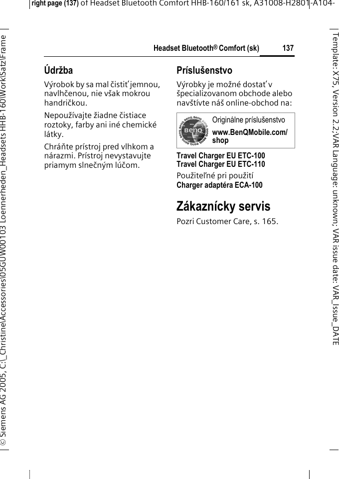 Headset Bluetooth&reg; Comfort (sk)right page (137) of Headset Bluetooth Comfort HHB-160/161 sk, A31008-H2801-A104-&copy; Siemens AG 2005, C:\_Christine\Accessories\05GUW00103 Loennerheden_Headsets HHB-160\Work\Satz\Frame 137Template: X75, Version 2.2;VARLanguage: unknown;VARissuedate:VAR_Issue_DATE&Uacute;držbaV&yacute;robok by sa mal čistiť jemnou, navlhčenou, nie v&scaron;ak mokrou handričkou.Nepouž&iacute;vajte žiadne čistiace roztoky, farby ani in&eacute; chemick&eacute; l&aacute;tky.Chr&aacute;ňte pr&iacute;stroj pred vlhkom a n&aacute;razmi. Pr&iacute;stroj nevystavujte priamym slnečn&yacute;m l&uacute;čom.Pr&iacute;slu&scaron;enstvoV&yacute;robky je možn&eacute; dostať v &scaron;pecializovanom obchode alebo nav&scaron;t&iacute;vte n&aacute;&scaron; online-obchod na: Travel Charger EU ETC-100Travel Charger EU ETC-110Použiteľn&eacute; pri použit&iacute; Charger adapt&eacute;ra ECA-100 Z&aacute;kazn&iacute;cky servisPozri Customer Care, s. 165.Origin&aacute;lne pr&iacute;slu&scaron;enstvowww.BenQMobile.com/shop