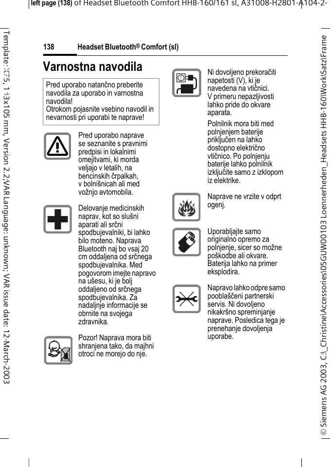 Headset Bluetooth&reg; Comfort (sl)&copy; Siemens AG 2003, C:\_Christine\Accessories\05GUW00103 Loennerheden_Headsets HHB-160\Work\Satz\Frame left page (138) of Headset Bluetooth Comfort HHB-160/161 sl, A31008-H2801-A104-2-138Template: X75, 143x105 mm, Version 2.2;VAR Language: unknown; VAR issue date: 12-March-2003Headset Bluetooth&reg; Comfort HHB-160 (sl)Varnostna navodilaPred uporabo natančno preberite navodila za uporabo in varnostna navodila! Otrokom pojasnite vsebino navodil in nevarnosti pri uporabi te naprave!Pred uporabo naprave se seznanite s pravnimi predpisi in lokalnimi omejitvami, ki morda veljajo v letalih, na bencinskih črpalkah, v bolni&scaron;nicah ali med vožnjo avtomobila.Delovanje medicinskih naprav, kot so slu&scaron;ni aparati ali srčni spodbujevalniki, bi lahko bilo moteno. Naprava Bluetooth naj bo vsaj 20 cm oddaljena od srčnega spodbujevalnika. Med pogovorom imejte napravo na u&scaron;esu, ki je bolj oddaljeno od srčnega spodbujevalnika. Za nadaljnje informacije se obrnite na svojega zdravnika.Pozor! Naprava mora biti shranjena tako, da majhni otroci ne morejo do nje.Ni dovoljeno prekoračiti napetosti (V), ki je navedena na vtičnici. V primeru nepazljivosti lahko pride do okvare aparata. Polnilnik mora biti med polnjenjem baterije priključen na lahko dostopno električno vtičnico. Po polnjenju baterije lahko polnilnik izključite samo z izklopom iz elektrike.Naprave ne vrzite v odprt ogenj.Uporabljajte samo originalno opremo za polnjenje, sicer so možne po&scaron;kodbe ali okvare. Baterija lahko na primer eksplodira.Napravo lahko odpre samo poobla&scaron;čeni partnerski servis. Ni dovoljeno nikakr&scaron;no spreminjanje naprave. Posledica tega je prenehanje dovoljenja uporabe.