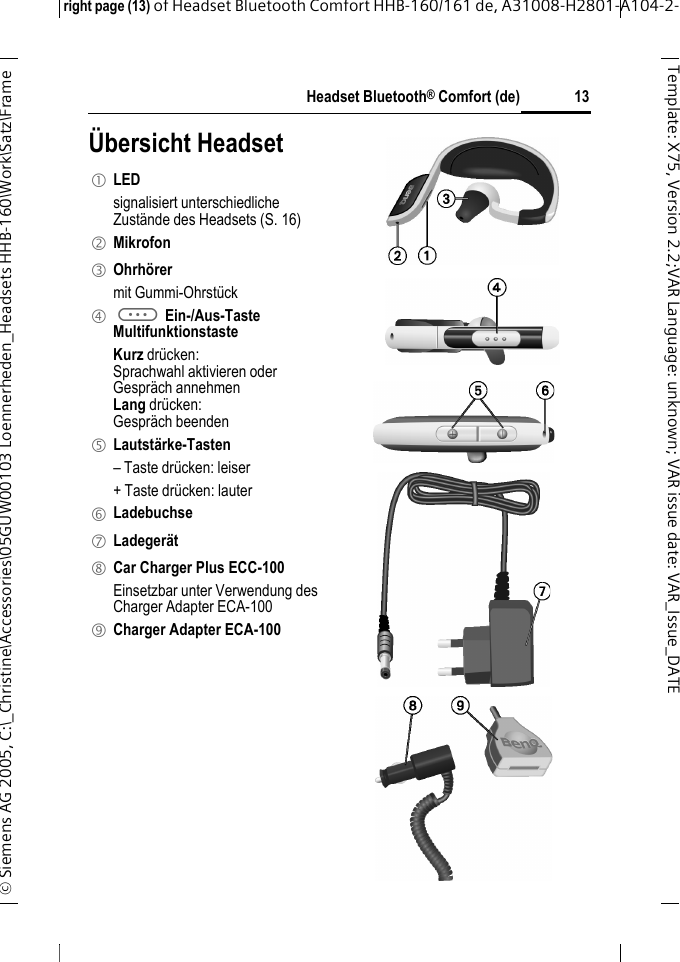Headset Bluetooth&reg; Comfort (de)right page (13) of Headset Bluetooth Comfort HHB-160/161 de, A31008-H2801-A104-2-&copy; Siemens AG 2005, C:\_Christine\Accessories\05GUW00103 Loennerheden_Headsets HHB-160\Work\Satz\Frame 13Template: X75, Version 2.2;VARLanguage: unknown;VARissuedate:VAR_Issue_DATE&Uuml;bersicht Headset1 LED signalisiert unterschiedliche Zust&auml;nde des Headsets (S. 16)2 Mikrofon3 Ohrh&ouml;rermit Gummi-Ohrst&uuml;ck4 a Ein-/Aus-TasteMultifunktionstasteKurz dr&uuml;cken:Sprachwahl aktivieren oderGespr&auml;ch annehmenLang dr&uuml;cken:Gespr&auml;ch beenden5 Lautst&auml;rke-Tasten&ndash; Taste dr&uuml;cken: leiser+ Taste dr&uuml;cken: lauter6 Ladebuchse7 Ladeger&auml;t8 Car Charger Plus ECC-100Einsetzbar unter Verwendung des Charger Adapter ECA-100 9 Charger Adapter ECA-100