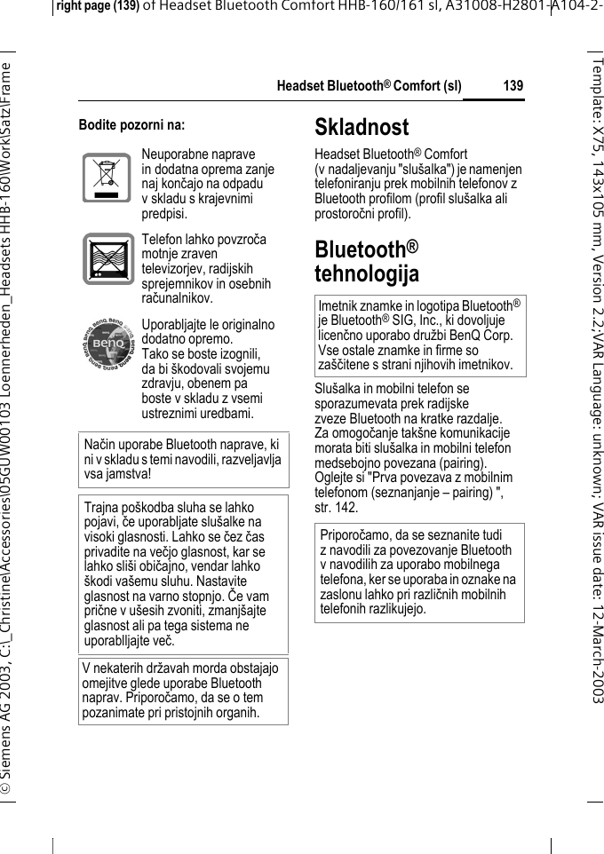 Headset Bluetooth&reg; Comfort (sl)right page (139) of Headset Bluetooth Comfort HHB-160/161 sl, A31008-H2801-A104-2-&copy; Siemens AG 2003, C:\_Christine\Accessories\05GUW00103 Loennerheden_Headsets HHB-160\Work\Satz\Frame 139Template: X75, 143x105 mm,Version2.2;VARLanguage: unknown;VARissuedate:12-March-2003Bodite pozorni na: SkladnostHeadset Bluetooth&reg; Comfort (v nadaljevanju "slu&scaron;alka") je namenjen telefoniranju prek mobilnih telefonov z Bluetooth profilom (profil slu&scaron;alka ali prostoročni profil).Bluetooth&reg; tehnologijaSlu&scaron;alka in mobilni telefon se sporazumevata prek radijske zveze Bluetooth na kratke razdalje. Za omogočanje tak&scaron;ne komunikacije morata biti slu&scaron;alka in mobilni telefon medsebojno povezana (pairing). Oglejte si "Prva povezava z mobilnim telefonom (seznanjanje &ndash; pairing) ", str. 142.Neuporabne naprave in dodatna oprema zanje naj končajo na odpadu v skladu s krajevnimi predpisi.Telefon lahko povzroča motnje zraven televizorjev, radijskih sprejemnikov in osebnih računalnikov.Uporabljajte le originalno dodatno opremo. Tako se boste izognili, da bi &scaron;kodovali svojemu zdravju, obenem pa boste v skladu z vsemi ustreznimi uredbami.Način uporabe Bluetooth naprave, ki ni v skladu s temi navodili, razveljavlja vsa jamstva!Trajna po&scaron;kodba sluha se lahko pojavi, če uporabljate slu&scaron;alke na visoki glasnosti. Lahko se čez čas privadite na večjo glasnost, kar se lahko sli&scaron;i običajno, vendar lahko &scaron;kodi va&scaron;emu sluhu. Nastavite glasnost na varno stopnjo. Če vam prične v u&scaron;esih zvoniti, zmanj&scaron;ajte glasnost ali pa tega sistema ne uporablljajte več.V nekaterih državah morda obstajajo omejitve glede uporabe Bluetooth naprav. Priporočamo, da se o tem pozanimate pri pristojnih organih.Imetnik znamke in logotipa Bluetooth&reg; je Bluetooth&reg; SIG, Inc., ki dovoljuje licenčno uporabo družbi BenQ Corp. Vse ostale znamke in firme so za&scaron;čitene s strani njihovih imetnikov. Priporočamo, da se seznanite tudi z navodili za povezovanje Bluetooth v navodilih za uporabo mobilnega telefona, ker se uporaba in oznake na zaslonu lahko pri različnih mobilnih telefonih razlikujejo.