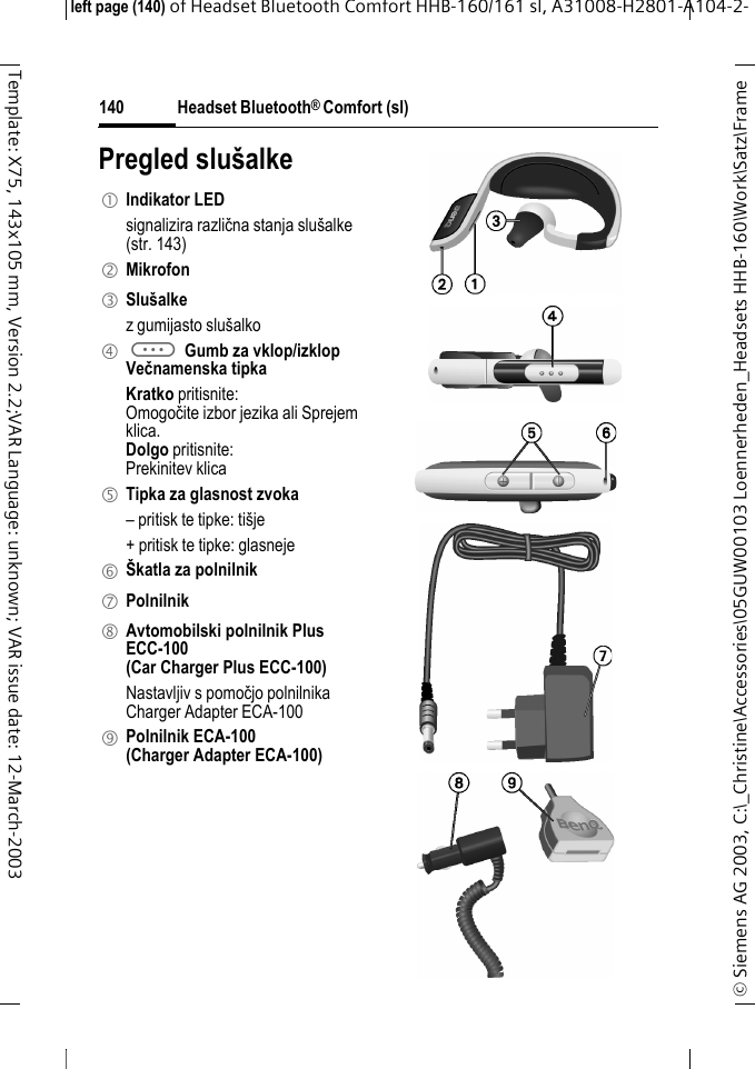 Headset Bluetooth&reg; Comfort (sl)&copy; Siemens AG 2003, C:\_Christine\Accessories\05GUW00103 Loennerheden_Headsets HHB-160\Work\Satz\Frame left page (140) of Headset Bluetooth Comfort HHB-160/161 sl, A31008-H2801-A104-2-140Template: X75, 143x105 mm, Version 2.2;VAR Language: unknown; VAR issue date: 12-March-2003Pregled slu&scaron;alke1 Indikator LED signalizira različna stanja slu&scaron;alke (str. 143)2 Mikrofon3 Slu&scaron;alkez gumijasto slu&scaron;alko4 a Gumb za vklop/izklopVečnamenska tipkaKratko pritisnite:Omogočite izbor jezika ali Sprejem klica.Dolgo pritisnite: Prekinitev klica5 Tipka za glasnost zvoka&ndash; pritisk te tipke: ti&scaron;je+ pritisk te tipke: glasneje 6 &Scaron;katla za polnilnik7 Polnilnik8 Avtomobilski polnilnik Plus ECC-100 (Car Charger Plus ECC-100)Nastavljiv s pomočjo polnilnika Charger Adapter ECA-100 9 Polnilnik ECA-100(Charger Adapter ECA-100)