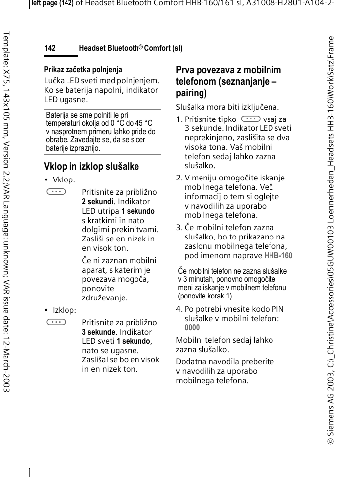 Headset Bluetooth&reg; Comfort (sl)&copy; Siemens AG 2003, C:\_Christine\Accessories\05GUW00103 Loennerheden_Headsets HHB-160\Work\Satz\Frame left page (142) of Headset Bluetooth Comfort HHB-160/161 sl, A31008-H2801-A104-2-142Template: X75, 143x105 mm, Version 2.2;VAR Language: unknown; VAR issue date: 12-March-2003Prikaz začetka polnjenjaLučka LED sveti med polnjenjem. Ko se baterija napolni, indikator LED ugasne.Vklop in izklop slu&scaron;alke&bull;Vklop: aPritisnite za približno 2 sekundi. Indikator LED utripa 1 sekundo s kratkimi in nato dolgimi prekinitvami. Zasli&scaron;i se en nizek in en visok ton.Če ni zaznan mobilni aparat, s katerim je povezava mogoča, ponovite združevanje.&bull;Izklop: aPritisnite za približno 3 sekunde. Indikator LED sveti 1 sekundo, nato se ugasne. Zasli&scaron;al se bo en visok in en nizek ton.Prva povezava z mobilnim telefonom (seznanjanje &ndash; pairing)Slu&scaron;alka mora biti izključena.1. Pritisnite tipko avsaj za 3 sekunde. Indikator LED sveti neprekinjeno, zasli&scaron;ita se dva visoka tona. Va&scaron; mobilni telefon sedaj lahko zazna slu&scaron;alko.2. V meniju omogočite iskanje mobilnega telefona. Več informacij o tem si oglejte v navodilih za uporabo mobilnega telefona.3. Če mobilni telefon zazna slu&scaron;alko, bo to prikazano na zaslonu mobilnega telefona, pod imenom naprave HHB-1604. Po potrebi vnesite kodo PIN slu&scaron;alke v mobilni telefon:0000 Mobilni telefon sedaj lahko zazna slu&scaron;alko. Dodatna navodila preberite v navodilih za uporabo mobilnega telefona.Baterija se sme polniti le pri temperaturi okolja od 0 &deg;C do 45 &deg;C v nasprotnem primeru lahko pride do obrabe. Zavedajte se, da se sicer baterije izpraznijo.Če mobilni telefon ne zazna slu&scaron;alke v 3 minutah, ponovno omogočite meni za iskanje v mobilnem telefonu (ponovite korak 1).