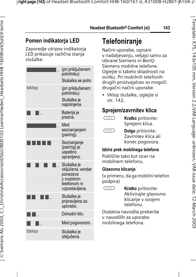 Headset Bluetooth&reg; Comfort (sl)right page (143) of Headset Bluetooth Comfort HHB-160/161 sl, A31008-H2801-A104-2-&copy; Siemens AG 2003, C:\_Christine\Accessories\05GUW00103 Loennerheden_Headsets HHB-160\Work\Satz\Frame 143Template: X75, 143x105 mm,Version2.2;VARLanguage: unknown;VARissuedate:12-March-2003Pomen indikatorja LEDZaporedje utripov indikatorja LED prikazuje različna stanja slu&scaron;alke:TelefoniranjeNačini uporabe, opisani v nadaljevanju, veljajo samo za izbrane Siemens in BenQ-Siemens mobilne telefone. Oglejte si tabelo skladnosti na ovitku. Pri mobilnih telefonih drugih proizvajalcev so mogoči drugačni načini uporabe.&bull; Vklop slu&scaron;alke, oglejte si str. 142.Sprejem/zavrnitev klicaaKratko pritisnite: Sprejem klica.aDolgo pritisnite: Zavrnitev klica ali konec pogovora.Izbira prek mobilnega telefonaPokličite tako kot sicer na mobilnem telefonu.Glasovno klicanje(v primeru, da ga mobilni telefon podpira)aKratko pritisnite: Aktivirajte glasovno klicanje v svojem telefonu.Dodatna navodila preberite v navodilih za uporabo mobilnega telefona.(pri priključenem polnilniku)Slu&scaron;alka se polni.Izklop (pri priključenem polnilniku)Slu&scaron;alka je napolnjena.Baterija je prazna.Med seznanjanjem (pairing).Seznanjanje (pairing) je uspe&scaron;no opravljeno.Slu&scaron;alka je vključena, vendar povezava z mobilnim telefonom ni vzpostavljena.Slu&scaron;alka je pripravljena za uporabo.Dohodni klic.Med pogovorom.Izklop Slu&scaron;alka je izključena. .....................