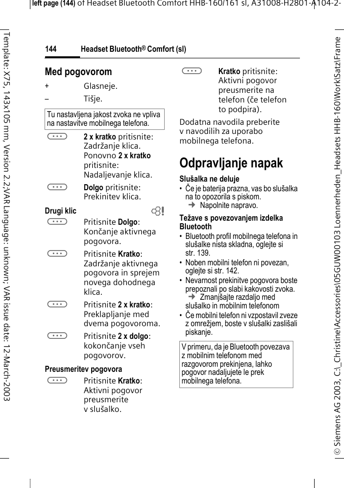 Headset Bluetooth&reg; Comfort (sl)&copy; Siemens AG 2003, C:\_Christine\Accessories\05GUW00103 Loennerheden_Headsets HHB-160\Work\Satz\Frame left page (144) of Headset Bluetooth Comfort HHB-160/161 sl, A31008-H2801-A104-2-144Template: X75, 143x105 mm, Version 2.2;VAR Language: unknown; VAR issue date: 12-March-2003Med pogovorom+Glasneje.&ndash;Ti&scaron;je.a2 x kratko pritisnite: Zadržanje klica. Ponovno 2xkratko pritisnite: Nadaljevanje klica.aDolgo pritisnite: Prekinitev klica.Drugi klic baPritisnite Dolgo: Končanje aktivnega pogovora.aPritisnite Kratko: Zadržanje aktivnega pogovora in sprejem novega dohodnega klica.aPritisnite 2 x kratko: Preklapljanje med dvema pogovoroma.aPritisnite 2 x dolgo: kokončanje vseh pogovorov.Preusmeritev pogovoraaPritisnite Kratko: Aktivni pogovor preusmerite v slu&scaron;alko. aKratko pritisnite: Aktivni pogovor preusmerite na telefon (če telefon to podpira). Dodatna navodila preberite v navodilih za uporabo mobilnega telefona.Odpravljanje napak Slu&scaron;alka ne deluje&bull;Če je baterija prazna, vas bo slu&scaron;alka na to opozorila s piskom.  &cent; Napolnite napravo.Težave s povezovanjem izdelka Bluetooth&bull; Bluetooth profil mobilnega telefona in slu&scaron;alke nista skladna, oglejte si str. 139.&bull; Noben mobilni telefon ni povezan, oglejte si str. 142.&bull; Nevarnost prekinitve pogovora boste prepoznali po slabi kakovosti zvoka. &cent; Zmanj&scaron;ajte razdaljo med slu&scaron;alko in mobilnim telefonom &bull;Če mobilni telefon ni vzpostavil zveze z omrežjem, boste v slu&scaron;alki zasli&scaron;ali piskanje.Tu nastavljena jakost zvoka ne vpliva na nastavitve mobilnega telefona.V primeru, da je Bluetooth povezava z mobilnim telefonom med razgovorom prekinjena, lahko pogovor nadaljujete le prek mobilnega telefona.