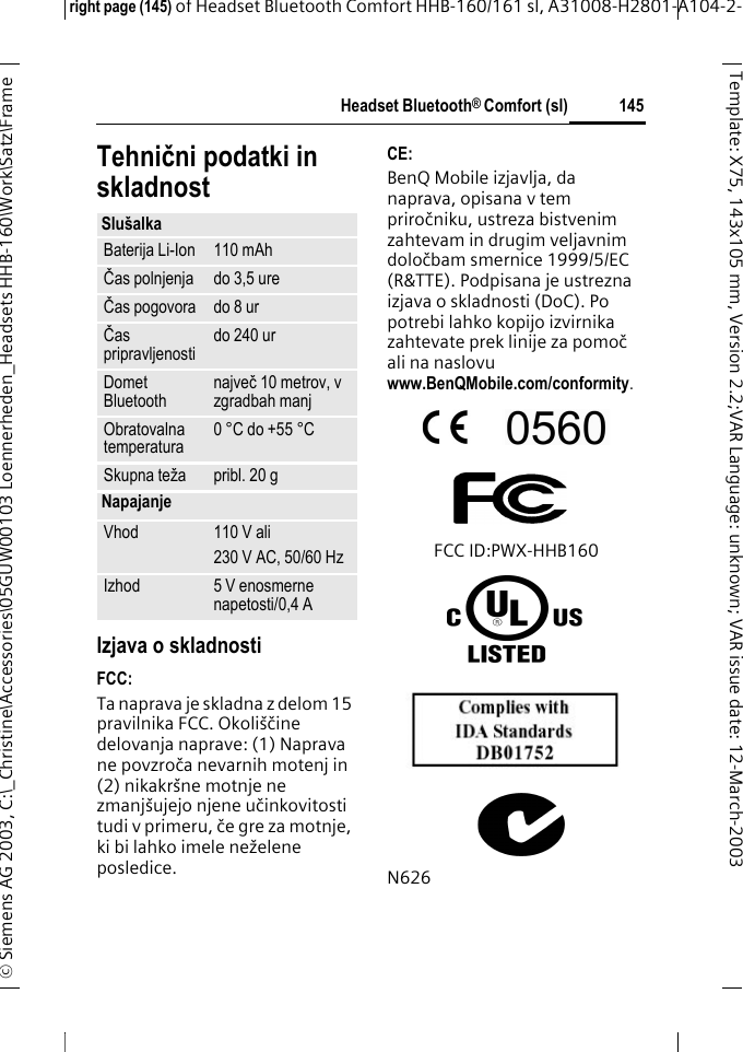 Headset Bluetooth&reg; Comfort (sl)right page (145) of Headset Bluetooth Comfort HHB-160/161 sl, A31008-H2801-A104-2-&copy; Siemens AG 2003, C:\_Christine\Accessories\05GUW00103 Loennerheden_Headsets HHB-160\Work\Satz\Frame 145Template: X75, 143x105 mm,Version2.2;VARLanguage: unknown;VARissuedate:12-March-2003Tehnični podatki in skladnostIzjava o skladnostiFCC:Ta naprava je skladna z delom 15 pravilnika FCC. Okoli&scaron;čine delovanja naprave: (1) Naprava ne povzroča nevarnih motenj in (2) nikakr&scaron;ne motnje ne zmanj&scaron;ujejo njene učinkovitosti tudi v primeru, če gre za motnje, ki bi lahko imele neželene posledice.CE:BenQ Mobile izjavlja, da naprava, opisana v tem priročniku, ustreza bistvenim zahtevam in drugim veljavnim določbam smernice 1999/5/EC (R&amp;TTE). Podpisana je ustrezna izjava o skladnosti (DoC). Po potrebi lahko kopijo izvirnika zahtevate prek linije za pomoč ali na naslovu www.BenQMobile.com/conformity. FCC ID:PWX-HHB160N626Slu&scaron;alkaBaterija Li-Ion 110 mAhČas polnjenja do 3,5 ureČas pogovora do 8 ur Čas pripravljenosti do 240 ur Domet Bluetooth največ 10 metrov, v zgradbah manjObratovalna temperatura 0 &deg;C do +55 &deg;CSkupna teža pribl. 20 gNapajanjeVhod 110 V ali230 V AC, 50/60 HzIzhod 5 V enosmerne napetosti/0,4 A