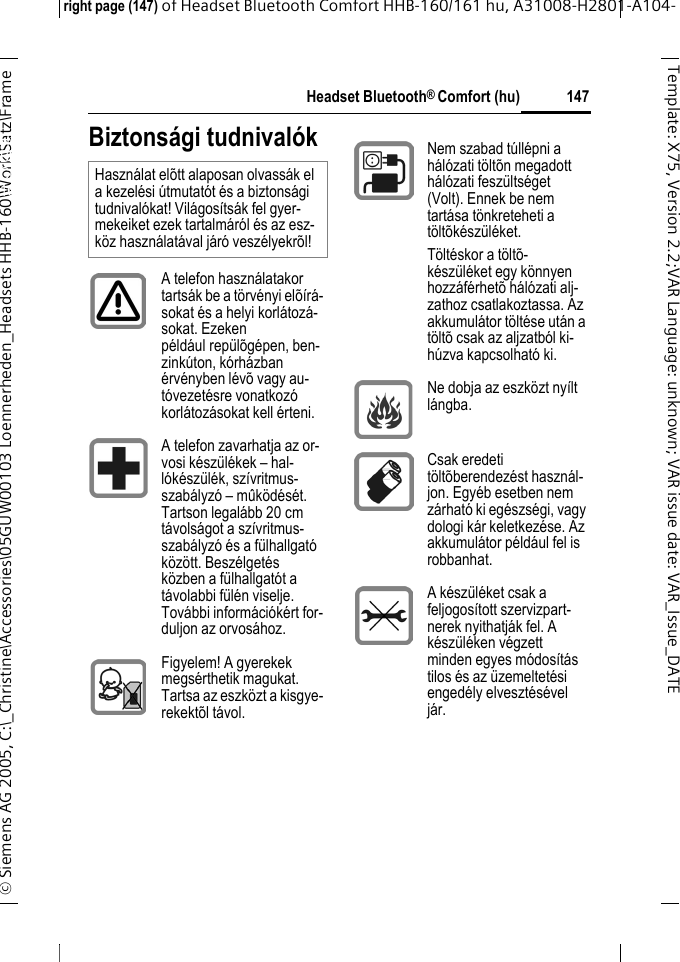 Headset Bluetooth&reg; Comfort (hu)right page (147) of Headset Bluetooth Comfort HHB-160/161 hu, A31008-H2801-A104-&copy; Siemens AG 2005, C:\_Christine\Accessories\05GUW00103 Loennerheden_Headsets HHB-160\Work\Satz\Frame 147Template: X75, Version 2.2;VARLanguage: unknown;VARissuedate:VAR_Issue_DATEHeadset Bluetooth&reg; Comfort HHB-160 (hu)Biztons&aacute;gi tudnival&oacute;kHaszn&aacute;lat el&otilde;tt alaposan olvass&aacute;k el a kezel&eacute;si &uacute;tmutat&oacute;t &eacute;s a biztons&aacute;gi tudnival&oacute;kat! Vil&aacute;gos&iacute;ts&aacute;k fel gyer-mekeiket ezek tartalm&aacute;r&oacute;l &eacute;s az esz-k&ouml;z haszn&aacute;lat&aacute;val j&aacute;r&oacute; vesz&eacute;lyekr&otilde;l!A telefon haszn&aacute;latakor tarts&aacute;k be a t&ouml;rv&eacute;nyi el&otilde;&iacute;r&aacute;-sokat &eacute;s a helyi korl&aacute;toz&aacute;-sokat. Ezeken p&eacute;ld&aacute;ul rep&uuml;l&otilde;g&eacute;pen, ben-zink&uacute;ton, k&oacute;rh&aacute;zban &eacute;rv&eacute;nyben l&eacute;v&otilde; vagy au-t&oacute;vezet&eacute;sre vonatkoz&oacute; korl&aacute;toz&aacute;sokat kell &eacute;rteni.A telefon zavarhatja az or-vosi k&eacute;sz&uuml;l&eacute;kek &ndash; hal-l&oacute;k&eacute;sz&uuml;l&eacute;k, sz&iacute;vritmus-szab&aacute;lyz&oacute; &ndash; m&ucirc;k&ouml;d&eacute;s&eacute;t. Tartson legal&aacute;bb 20 cm t&aacute;vols&aacute;got a sz&iacute;vritmus-szab&aacute;lyz&oacute; &eacute;s a f&uuml;lhallgat&oacute; k&ouml;z&ouml;tt. Besz&eacute;lget&eacute;s k&ouml;zben a f&uuml;lhallgat&oacute;t a t&aacute;volabbi f&uuml;l&eacute;n viselje. Tov&aacute;bbi inform&aacute;ci&oacute;k&eacute;rt for-duljon az orvos&aacute;hoz. Figyelem! A gyerekek megs&eacute;rthetik magukat. Tartsa az eszk&ouml;zt a kisgye-rekekt&otilde;l t&aacute;vol.Nem szabad t&uacute;ll&eacute;pni a h&aacute;l&oacute;zati t&ouml;lt&otilde;n megadott h&aacute;l&oacute;zati fesz&uuml;lts&eacute;get (Volt). Ennek be nem tart&aacute;sa t&ouml;nkreteheti a t&ouml;lt&otilde;k&eacute;sz&uuml;l&eacute;ket.T&ouml;lt&eacute;skor a t&ouml;lt&otilde;-k&eacute;sz&uuml;l&eacute;ket egy k&ouml;nnyen hozz&aacute;f&eacute;rhet&otilde; h&aacute;l&oacute;zati alj-zathoz csatlakoztassa. Az akkumul&aacute;tor t&ouml;lt&eacute;se ut&aacute;n a t&ouml;lt&otilde; csak az aljzatb&oacute;l ki-h&uacute;zva kapcsolhat&oacute; ki. Ne dobja az eszk&ouml;zt ny&iacute;lt l&aacute;ngba.Csak eredeti t&ouml;lt&otilde;berendez&eacute;st haszn&aacute;l-jon. Egy&eacute;b esetben nem z&aacute;rhat&oacute; ki eg&eacute;szs&eacute;gi, vagy dologi k&aacute;r keletkez&eacute;se. Az akkumul&aacute;tor p&eacute;ld&aacute;ul fel is robbanhat.A k&eacute;sz&uuml;l&eacute;ket csak a feljogos&iacute;tott szervizpart-nerek nyithatj&aacute;k fel. A k&eacute;sz&uuml;l&eacute;ken v&eacute;gzett minden egyes m&oacute;dos&iacute;t&aacute;s tilos &eacute;s az &uuml;zemeltet&eacute;si enged&eacute;ly elveszt&eacute;s&eacute;vel j&aacute;r.