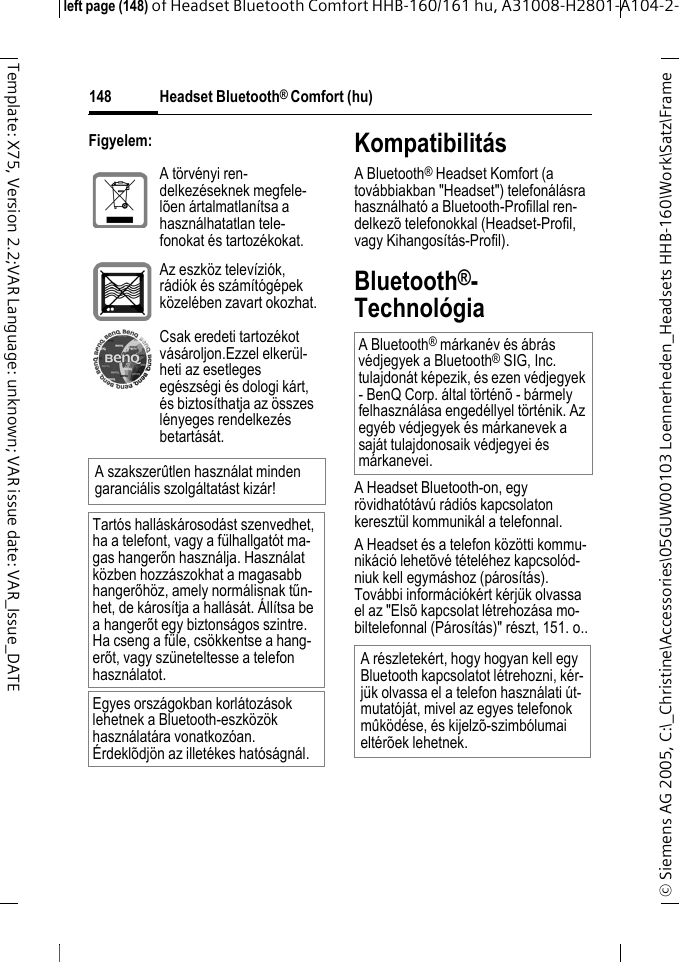 Headset Bluetooth&reg; Comfort (hu)&copy; Siemens AG 2005, C:\_Christine\Accessories\05GUW00103 Loennerheden_Headsets HHB-160\Work\Satz\Frame left page (148) of Headset Bluetooth Comfort HHB-160/161 hu, A31008-H2801-A104-2-148Template: X75, Version 2.2;VAR Language: unknown; VAR issue date: VAR_Issue_DATEFigyelem: Kompatibilit&aacute;sA Bluetooth&reg; Headset Komfort (a tov&aacute;bbiakban "Headset") telefon&aacute;l&aacute;sra haszn&aacute;lhat&oacute; a Bluetooth-Profillal ren-delkez&otilde; telefonokkal (Headset-Profil, vagy Kihangos&iacute;t&aacute;s-Profil).Bluetooth&reg;-Technol&oacute;giaA Headset Bluetooth-on, egy r&ouml;vidhat&oacute;t&aacute;v&uacute; r&aacute;di&oacute;s kapcsolaton kereszt&uuml;l kommunik&aacute;l a telefonnal.A Headset &eacute;s a telefon k&ouml;z&ouml;tti kommu-nik&aacute;ci&oacute; lehet&otilde;v&eacute; t&eacute;tel&eacute;hez kapcsol&oacute;d-niuk kell egym&aacute;shoz (p&aacute;ros&iacute;t&aacute;s). Tov&aacute;bbi inform&aacute;ci&oacute;k&eacute;rt k&eacute;rj&uuml;k olvassa el az "Els&otilde; kapcsolat l&eacute;trehoz&aacute;sa mo-biltelefonnal (P&aacute;ros&iacute;t&aacute;s)" r&eacute;szt, 151. o..A t&ouml;rv&eacute;nyi ren-delkez&eacute;seknek megfele-l&otilde;en &aacute;rtalmatlan&iacute;tsa a haszn&aacute;lhatatlan tele-fonokat &eacute;s tartoz&eacute;kokat.Az eszk&ouml;z telev&iacute;zi&oacute;k, r&aacute;di&oacute;k &eacute;s sz&aacute;m&iacute;t&oacute;g&eacute;pek k&ouml;zel&eacute;ben zavart okozhat.Csak eredeti tartoz&eacute;kot v&aacute;s&aacute;roljon.Ezzel elker&uuml;l-heti az esetleges eg&eacute;szs&eacute;gi &eacute;s dologi k&aacute;rt, &eacute;s biztos&iacute;thatja az &ouml;sszes l&eacute;nyeges rendelkez&eacute;s betart&aacute;s&aacute;t.A szakszer&ucirc;tlen haszn&aacute;lat minden garanci&aacute;lis szolg&aacute;ltat&aacute;st kiz&aacute;r!Tart&oacute;s hall&aacute;sk&aacute;rosod&aacute;st szenvedhet, ha a telefont, vagy a f&uuml;lhallgat&oacute;t ma-gas hangerőn haszn&aacute;lja. Haszn&aacute;lat k&ouml;zben hozz&aacute;szokhat a magasabb hangerőh&ouml;z, amely norm&aacute;lisnak tűn-het, de k&aacute;ros&iacute;tja a hall&aacute;s&aacute;t. &Aacute;ll&iacute;tsa be a hangerőt egy biztons&aacute;gos szintre. Ha cseng a f&uuml;le, cs&ouml;kkentse a hang-erőt, vagy sz&uuml;neteltesse a telefon haszn&aacute;latot.Egyes orsz&aacute;gokban korl&aacute;toz&aacute;sok lehetnek a Bluetooth-eszk&ouml;z&ouml;k haszn&aacute;lat&aacute;ra vonatkoz&oacute;an. &Eacute;rdekl&otilde;dj&ouml;n az illet&eacute;kes hat&oacute;s&aacute;gn&aacute;l.A Bluetooth&reg; m&aacute;rkan&eacute;v &eacute;s &aacute;br&aacute;s v&eacute;djegyek a Bluetooth&reg; SIG, Inc. tulajdon&aacute;t k&eacute;pezik, &eacute;s ezen v&eacute;djegyek - BenQ Corp. &aacute;ltal t&ouml;rt&eacute;n&otilde; - b&aacute;rmely felhaszn&aacute;l&aacute;sa enged&eacute;llyel t&ouml;rt&eacute;nik. Az egy&eacute;b v&eacute;djegyek &eacute;s m&aacute;rkanevek a saj&aacute;t tulajdonosaik v&eacute;djegyei &eacute;s m&aacute;rkanevei.A r&eacute;szletek&eacute;rt, hogy hogyan kell egy Bluetooth kapcsolatot l&eacute;trehozni, k&eacute;r-j&uuml;k olvassa el a telefon haszn&aacute;lati &uacute;t-mutat&oacute;j&aacute;t, mivel az egyes telefonok m&ucirc;k&ouml;d&eacute;se, &eacute;s kijelz&otilde;-szimb&oacute;lumai elt&eacute;r&otilde;ek lehetnek.