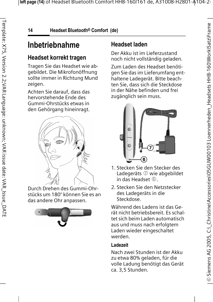 Headset Bluetooth&reg; Comfort  (de)&copy; Siemens AG 2005, C:\_Christine\Accessories\05GUW00103 Loennerheden_Headsets HHB-160\Work\Satz\Frame left page (14) of Headset Bluetooth Comfort HHB-160/161 de, A31008-H2801-A104-2-14Template: X75, Version 2.2;VAR Language: unknown; VAR issue date: VAR_Issue_DATEInbetriebnahmeHeadset korrekt tragenTragen Sie das Headset wie ab-gebildet. Die Mikrofon&ouml;ffnung sollte immer in Richtung Mund zeigen.Achten Sie darauf, dass das hervorstehende Ende des Gummi-Ohrst&uuml;cks etwas in den Geh&ouml;rgang hineinragt.Durch Drehen des Gummi-Ohr-st&uuml;cks um 180&deg; k&ouml;nnen Sie es an das andere Ohr anpassen.Headset ladenDer Akku ist im Lieferzustand noch nicht vollst&auml;ndig geladen.Zum Laden des Headset ben&ouml;ti-gen Sie das im Lieferumfang ent-haltene Ladeger&auml;t. Bitte beach-ten Sie, dass sich die Steckdose in der N&auml;he befinden und frei zug&auml;nglich sein muss.1. Stecken Sie den Stecker des Ladeger&auml;ts 7 wie abgebildet in das Headset 6.2. Stecken Sie den Netzstecker des Ladeger&auml;ts in die Steckdose. W&auml;hrend des Ladens ist das Ge-r&auml;t nicht betriebsbereit. Es schal-tet sich beim Laden automatisch aus und muss nach erfolgtem Laden wieder eingeschaltet werden.LadezeitNach zwei Stunden ist der Akku zu etwa 80% geladen, f&uuml;r die volle Ladung ben&ouml;tigt das Ger&auml;t ca. 3,5 Stunden.