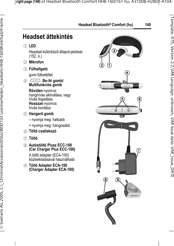 Headset Bluetooth&reg; Comfort (hu)right page (149) of Headset Bluetooth Comfort HHB-160/161 hu, A31008-H2801-A104-&copy; Siemens AG 2005, C:\_Christine\Accessories\05GUW00103 Loennerheden_Headsets HHB-160\Work\Satz\Frame 149Template: X75, Version 2.2;VARLanguage: unknown;VARissuedate:VAR_Issue_DATEHeadset &aacute;ttekint&eacute;s1 LED Headset k&uuml;l&ouml;nb&ouml;z&otilde; &aacute;llapot-jelz&eacute;sei (152. o.)2 Mikrofon3 F&uuml;lhallgat&oacute;gumi f&uuml;lbet&eacute;ttel4 a Be-/ki gomb/Multifunkci&oacute;s gombR&ouml;viden nyomva:hangh&iacute;v&aacute;s aktiv&aacute;l&aacute;sa, vagyh&iacute;v&aacute;s fogad&aacute;saHosszan nyomva:h&iacute;v&aacute;s bont&aacute;sa5 Hanger&otilde; gomb&ndash; nyomja meg: halkabb+ nyomja meg: hangosabb6 T&ouml;lt&otilde; csatlakoz&oacute;7 T&ouml;lt&otilde;8 Aut&oacute;st&ouml;lt&otilde; Plusz ECC-100(Car Charger Plus ECC-100)A t&ouml;lt&otilde; adapter (ECA-100) k&ouml;zbeiktat&aacute;s&aacute;val haszn&aacute;lhat&oacute;9 T&ouml;lt&otilde; Adapter ECA-100(Charger Adapter ECA-100)