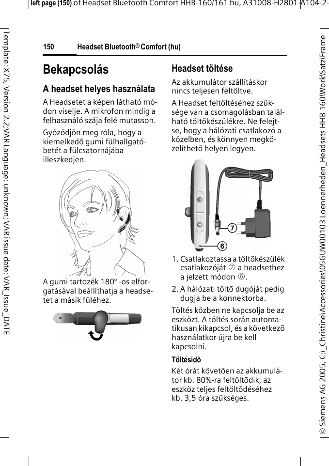 Headset Bluetooth&reg; Comfort (hu)&copy; Siemens AG 2005, C:\_Christine\Accessories\05GUW00103 Loennerheden_Headsets HHB-160\Work\Satz\Frame left page (150) of Headset Bluetooth Comfort HHB-160/161 hu, A31008-H2801-A104-2-150Template: X75, Version 2.2;VAR Language: unknown; VAR issue date: VAR_Issue_DATEBekapcsol&aacute;sA headset helyes haszn&aacute;lataA Headsetet a k&eacute;pen l&aacute;that&oacute; m&oacute;-don viselje. A mikrofon mindig a felhaszn&aacute;l&oacute; sz&aacute;ja fel&eacute; mutasson.Gy&otilde;z&ouml;dj&ouml;n meg r&oacute;la, hogy a kiemelked&otilde; gumi f&uuml;lhallgat&oacute;-bet&eacute;t a f&uuml;lcsatorn&aacute;j&aacute;ba illeszkedjen.A gumi tartoz&eacute;k 180&deg; -os elfor-gat&aacute;s&aacute;val be&aacute;ll&iacute;thatja a headse-tet a m&aacute;sik f&uuml;l&eacute;hez.Headset t&ouml;lt&eacute;seAz akkumul&aacute;tor sz&aacute;ll&iacute;t&aacute;skor nincs teljesen felt&ouml;ltve.A Headset felt&ouml;lt&eacute;s&eacute;hez sz&uuml;k-s&eacute;ge van a csomagol&aacute;sban tal&aacute;l-hat&oacute; t&ouml;lt&otilde;k&eacute;sz&uuml;l&eacute;kre. Ne felejt-se, hogy a h&aacute;l&oacute;zati csatlakoz&oacute; a k&ouml;zelben, &eacute;s k&ouml;nnyen megk&ouml;-zel&iacute;thet&otilde; helyen legyen.1. Csatlakoztassa a t&ouml;lt&otilde;k&eacute;sz&uuml;l&eacute;k csatlakoz&oacute;j&aacute;t 7 a headsethez a jelzett m&oacute;don 6.2. A h&aacute;l&oacute;zati t&ouml;lt&otilde; dug&oacute;j&aacute;t pedig dugja be a konnektorba.T&ouml;lt&eacute;s k&ouml;zben ne kapcsolja be az eszk&ouml;zt. A t&ouml;lt&eacute;s sor&aacute;n automa-tikusan kikapcsol, &eacute;s a k&ouml;vetkez&otilde; haszn&aacute;latkor &uacute;jra be kell kapcsolni.T&ouml;lt&eacute;sid&otilde;K&eacute;t &oacute;r&aacute;t k&ouml;vet&otilde;en az akkumul&aacute;-tor kb. 80%-ra felt&ouml;lt&otilde;dik, az eszk&ouml;z teljes felt&ouml;lt&otilde;d&eacute;s&eacute;hez kb. 3,5 &oacute;ra sz&uuml;ks&eacute;ges.