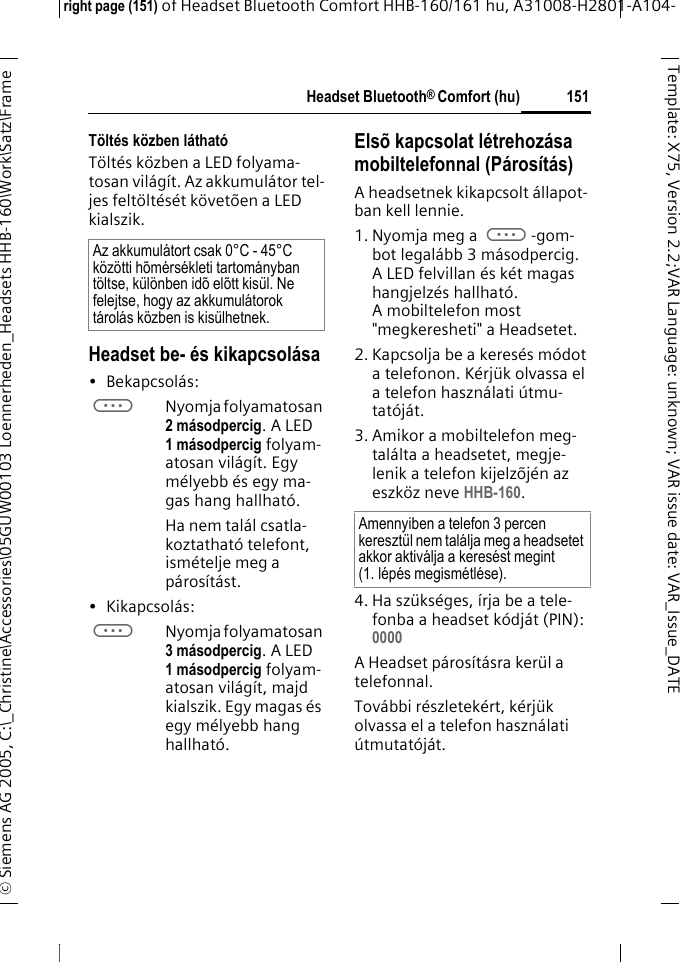 Headset Bluetooth&reg; Comfort (hu)right page (151) of Headset Bluetooth Comfort HHB-160/161 hu, A31008-H2801-A104-&copy; Siemens AG 2005, C:\_Christine\Accessories\05GUW00103 Loennerheden_Headsets HHB-160\Work\Satz\Frame 151Template: X75, Version 2.2;VARLanguage: unknown;VARissuedate:VAR_Issue_DATET&ouml;lt&eacute;s k&ouml;zben l&aacute;that&oacute;T&ouml;lt&eacute;s k&ouml;zben a LED folyama-tosan vil&aacute;g&iacute;t. Az akkumul&aacute;tor tel-jes felt&ouml;lt&eacute;s&eacute;t k&ouml;vet&otilde;en a LED kialszik.Headset be- &eacute;s kikapcsol&aacute;sa&bull; Bekapcsol&aacute;s: aNyomja folyamatosan 2 m&aacute;sodpercig. A LED 1 m&aacute;sodpercig folyam-atosan vil&aacute;g&iacute;t. Egy m&eacute;lyebb &eacute;s egy ma-gas hang hallhat&oacute;.Ha nem tal&aacute;l csatla-koztathat&oacute; telefont, ism&eacute;telje meg a p&aacute;ros&iacute;t&aacute;st. &bull; Kikapcsol&aacute;s: aNyomja folyamatosan 3 m&aacute;sodpercig. A LED 1 m&aacute;sodpercig folyam-atosan vil&aacute;g&iacute;t, majd kialszik. Egy magas &eacute;s egy m&eacute;lyebb hang hallhat&oacute;.Els&otilde; kapcsolat l&eacute;trehoz&aacute;sa mobiltelefonnal (P&aacute;ros&iacute;t&aacute;s)A headsetnek kikapcsolt &aacute;llapot-ban kell lennie.1. Nyomja meg a a-gom-bot legal&aacute;bb 3 m&aacute;sodpercig. A LED felvillan &eacute;s k&eacute;t magas hangjelz&eacute;s hallhat&oacute;. A mobiltelefon most "megkeresheti" a Headsetet.2. Kapcsolja be a keres&eacute;s m&oacute;dot a telefonon. K&eacute;rj&uuml;k olvassa el a telefon haszn&aacute;lati &uacute;tmu-tat&oacute;j&aacute;t.3. Amikor a mobiltelefon meg-tal&aacute;lta a headsetet, megje-lenik a telefon kijelz&otilde;j&eacute;n az eszk&ouml;z neve HHB-160.4. Ha sz&uuml;ks&eacute;ges, &iacute;rja be a tele-fonba a headset k&oacute;dj&aacute;t (PIN):0000 A Headset p&aacute;ros&iacute;t&aacute;sra ker&uuml;l a telefonnal. Tov&aacute;bbi r&eacute;szletek&eacute;rt, k&eacute;rj&uuml;k olvassa el a telefon haszn&aacute;lati &uacute;tmutat&oacute;j&aacute;t.Az akkumul&aacute;tort csak 0&deg;C - 45&deg;C k&ouml;z&ouml;tti h&otilde;m&eacute;rs&eacute;kleti tartom&aacute;nyban t&ouml;ltse, k&uuml;l&ouml;nben id&otilde; el&otilde;tt kis&uuml;l. Ne felejtse, hogy az akkumul&aacute;torok t&aacute;rol&aacute;s k&ouml;zben is kis&uuml;lhetnek.Amennyiben a telefon 3 percen kereszt&uuml;l nem tal&aacute;lja meg a headsetet akkor aktiv&aacute;lja a keres&eacute;st megint (1. l&eacute;p&eacute;s megism&eacute;tl&eacute;se).