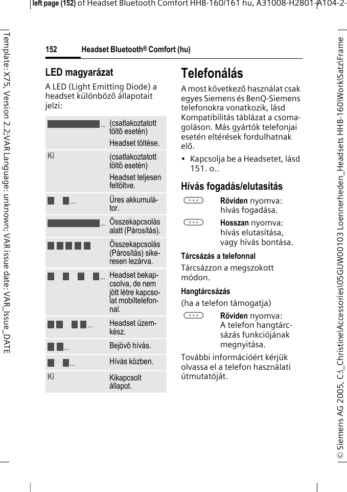 Headset Bluetooth&reg; Comfort (hu)&copy; Siemens AG 2005, C:\_Christine\Accessories\05GUW00103 Loennerheden_Headsets HHB-160\Work\Satz\Frame left page (152) of Headset Bluetooth Comfort HHB-160/161 hu, A31008-H2801-A104-2-152Template: X75, Version 2.2;VAR Language: unknown; VAR issue date: VAR_Issue_DATELED magyar&aacute;zatA LED (Light Emitting Diode) a headset k&uuml;l&ouml;nb&ouml;z&otilde; &aacute;llapotait jelzi:Telefon&aacute;l&aacute;sA most k&ouml;vetkez&otilde; haszn&aacute;lat csak egyes Siemens &eacute;s BenQ-Siemens telefonokra vonatkozik, l&aacute;sd Kompatibilit&aacute;s t&aacute;bl&aacute;zat a csoma-gol&aacute;son. M&aacute;s gy&aacute;rt&oacute;k telefonjai eset&eacute;n elt&eacute;r&eacute;sek fordulhatnak el&otilde;.&bull; Kapcsolja be a Headsetet, l&aacute;sd 151. o..H&iacute;v&aacute;s fogad&aacute;s/elutas&iacute;t&aacute;saR&ouml;viden nyomva: h&iacute;v&aacute;s fogad&aacute;sa.aHosszan nyomva: h&iacute;v&aacute;s elutas&iacute;t&aacute;sa, vagy h&iacute;v&aacute;s bont&aacute;sa.T&aacute;rcs&aacute;z&aacute;s a telefonnalT&aacute;rcs&aacute;zzon a megszokott m&oacute;don.Hangt&aacute;rcs&aacute;z&aacute;s(ha a telefon t&aacute;mogatja)aR&ouml;viden nyomva: A telefon hangt&aacute;rc-s&aacute;z&aacute;s funkci&oacute;j&aacute;nak megnyit&aacute;sa.Tov&aacute;bbi inform&aacute;ci&oacute;&eacute;rt k&eacute;rj&uuml;k olvassa el a telefon haszn&aacute;lati &uacute;tmutat&oacute;j&aacute;t.(csatlakoztatott t&ouml;lt&otilde; eset&eacute;n)Headset t&ouml;lt&eacute;se.Ki  (csatlakoztatott t&ouml;lt&otilde; eset&eacute;n)Headset teljesen felt&ouml;ltve.&Uuml;res akkumul&aacute;-tor.&Ouml;sszekapcsol&aacute;s alatt (P&aacute;ros&iacute;t&aacute;s).&Ouml;sszekapcsol&aacute;s (P&aacute;ros&iacute;t&aacute;s) sike-resen lez&aacute;rva.Headset bekap-csolva, de nem j&ouml;tt l&eacute;tre kapcso-lat mobiltelefon-nal.Headset &uuml;zem-k&eacute;sz.Bej&ouml;v&otilde; h&iacute;v&aacute;s.H&iacute;v&aacute;s k&ouml;zben.Ki Kikapcsolt &aacute;llapot......................