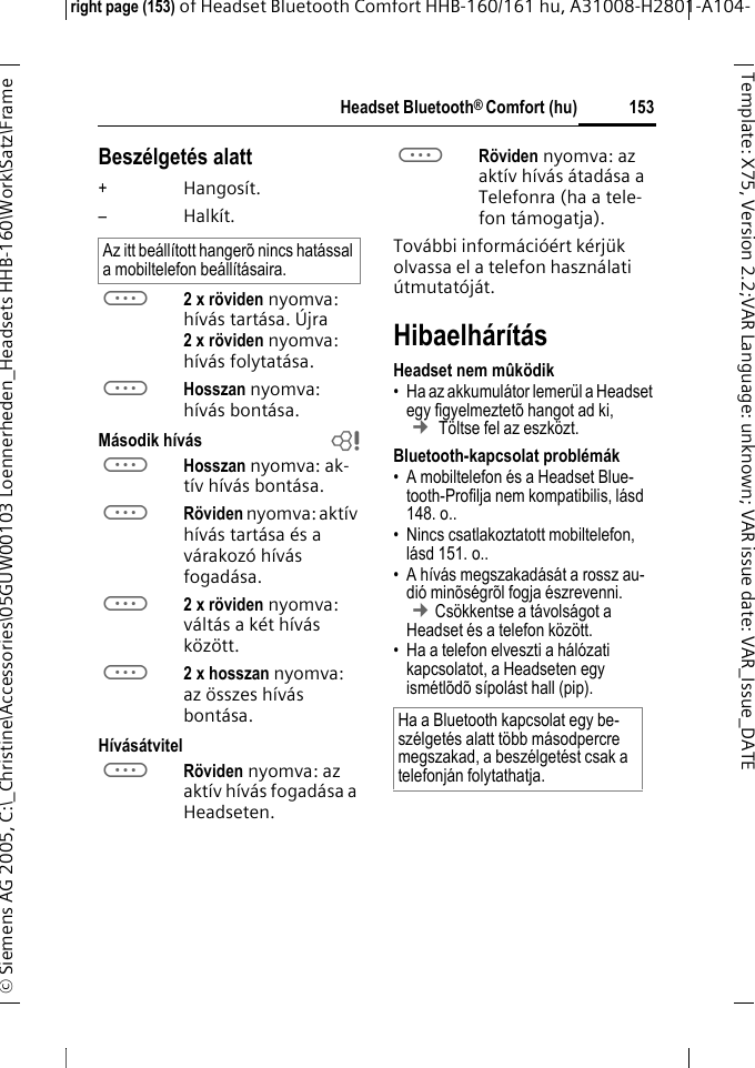 Headset Bluetooth&reg; Comfort (hu)right page (153) of Headset Bluetooth Comfort HHB-160/161 hu, A31008-H2801-A104-&copy; Siemens AG 2005, C:\_Christine\Accessories\05GUW00103 Loennerheden_Headsets HHB-160\Work\Satz\Frame 153Template: X75, Version 2.2;VARLanguage: unknown;VARissuedate:VAR_Issue_DATEBesz&eacute;lget&eacute;s alatt+Hangos&iacute;t.&ndash;Halk&iacute;t.a2 x r&ouml;viden nyomva: h&iacute;v&aacute;s tart&aacute;sa. &Uacute;jra 2xr&ouml;viden nyomva: h&iacute;v&aacute;s folytat&aacute;sa.aHosszan nyomva: h&iacute;v&aacute;s bont&aacute;sa.M&aacute;sodik h&iacute;v&aacute;s baHosszan nyomva: ak-t&iacute;v h&iacute;v&aacute;s bont&aacute;sa.aR&ouml;viden nyomva: akt&iacute;v h&iacute;v&aacute;s tart&aacute;sa &eacute;s a v&aacute;rakoz&oacute; h&iacute;v&aacute;s fogad&aacute;sa.a2 x r&ouml;viden nyomva: v&aacute;lt&aacute;s a k&eacute;t h&iacute;v&aacute;s k&ouml;z&ouml;tt.a2 x hosszan nyomva: az &ouml;sszes h&iacute;v&aacute;s bont&aacute;sa.H&iacute;v&aacute;s&aacute;tvitelaR&ouml;viden nyomva: az akt&iacute;v h&iacute;v&aacute;s fogad&aacute;sa a Headseten. aR&ouml;viden nyomva: az akt&iacute;v h&iacute;v&aacute;s &aacute;tad&aacute;sa a Telefonra (ha a tele-fon t&aacute;mogatja).Tov&aacute;bbi inform&aacute;ci&oacute;&eacute;rt k&eacute;rj&uuml;k olvassa el a telefon haszn&aacute;lati &uacute;tmutat&oacute;j&aacute;t.Hibaelh&aacute;r&iacute;t&aacute;sHeadset nem m&ucirc;k&ouml;dik&bull; Ha az akkumul&aacute;tor lemer&uuml;l a Headset egy figyelmeztet&otilde; hangot ad ki, &cent; T&ouml;ltse fel az eszk&ouml;zt.Bluetooth-kapcsolat probl&eacute;m&aacute;k&bull; A mobiltelefon &eacute;s a Headset Blue-tooth-Profilja nem kompatibilis, l&aacute;sd 148. o..&bull; Nincs csatlakoztatott mobiltelefon, l&aacute;sd 151. o..&bull; A h&iacute;v&aacute;s megszakad&aacute;s&aacute;t a rossz au-di&oacute; min&otilde;s&eacute;gr&otilde;l fogja &eacute;szrevenni. &cent;Cs&ouml;kkentse a t&aacute;vols&aacute;got a Headset &eacute;s a telefon k&ouml;z&ouml;tt.&bull; Ha a telefon elveszti a h&aacute;l&oacute;zati kapcsolatot, a Headseten egy ism&eacute;tl&otilde;d&otilde; s&iacute;pol&aacute;st hall (pip).Az itt be&aacute;ll&iacute;tott hanger&otilde; nincs hat&aacute;ssal a mobiltelefon be&aacute;ll&iacute;t&aacute;saira.Ha a Bluetooth kapcsolat egy be-sz&eacute;lget&eacute;s alatt t&ouml;bb m&aacute;sodpercre megszakad, a besz&eacute;lget&eacute;st csak a telefonj&aacute;n folytathatja.