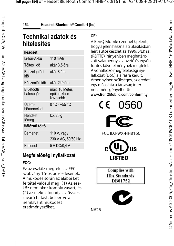 Headset Bluetooth&reg; Comfort (hu)&copy; Siemens AG 2005, C:\_Christine\Accessories\05GUW00103 Loennerheden_Headsets HHB-160\Work\Satz\Frame left page (154) of Headset Bluetooth Comfort HHB-160/161 hu, A31008-H2801-A104-2-154Template: X75, Version 2.2;VAR Language: unknown; VAR issue date: VAR_Issue_DATETechnikai adatok &eacute;s hiteles&iacute;t&eacute;sMegfelel&otilde;s&eacute;gi nyilatkozatFCC:Ez az eszk&ouml;z megfelel az FFC Szabv&aacute;ny 15-&ouml;s bekezd&eacute;s&eacute;nek. A m&ucirc;k&ouml;d&eacute;s sor&aacute;n az al&aacute;bbi k&eacute;t felt&eacute;tel val&oacute;sul meg: (1) Az esz-k&ouml;z nem okoz komoly zavart, &eacute;s (2) az eszk&ouml;z fogadja az &ouml;sszes zavar&oacute; hat&aacute;st, bele&eacute;rtve a nemk&iacute;v&aacute;nt m&ucirc;k&ouml;d&eacute;st eredm&eacute;nyez&otilde;ket.CE:A BenQ Mobile ezennel kijelenti, hogy a jelen haszn&aacute;lati utas&iacute;t&aacute;sban le&iacute;rt aut&oacute;sk&eacute;szlet az 1999/5/EK sz. (R&amp;TTE) ir&aacute;nyelvben meghat&aacute;ro-zott valamennyi alapvet&otilde; &eacute;s egy&eacute;b fontos k&ouml;vetelm&eacute;nynek megfelel. A vonatkoz&oacute; megfelel&otilde;s&eacute;gi nyi-latkozat (DoC) al&aacute;&iacute;r&aacute;sra ker&uuml;lt. Amennyiben sz&uuml;ks&eacute;ges, az eredeti egy m&aacute;solata a t&aacute;rsas&aacute;g inter-netc&iacute;m&eacute;n ig&eacute;nyelhet&otilde;: www.BenQMobile.com/conformity FCC ID:PWX-HHB160N626HeadsetLi-Ion-Akku 110 mAhT&ouml;lt&eacute;si id&otilde; ak&aacute;r 3,5 &oacute;raBesz&eacute;lget&eacute;si id&otilde; ak&aacute;r 8 &oacute;raK&eacute;szenl&eacute;ti id&otilde; ak&aacute;r 240 &oacute;raBluetooth hat&oacute;sug&aacute;r max. 10 M&eacute;ter, &eacute;p&uuml;letekben kevesebb.&Uuml;zemi-h&otilde;m&eacute;rs&eacute;klet 0 &deg;C - +55 &deg;CHeadset t&ouml;meg kb. 20 gH&aacute;l&oacute;zati t&ouml;lt&otilde;Bemenet 110 V, vagy230 V AC, 50/60 HzKimenet 5 V DC/0,4 A