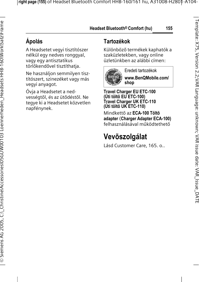 Headset Bluetooth&reg; Comfort (hu)right page (155) of Headset Bluetooth Comfort HHB-160/161 hu, A31008-H2801-A104-&copy; Siemens AG 2005, C:\_Christine\Accessories\05GUW00103 Loennerheden_Headsets HHB-160\Work\Satz\Frame 155Template: X75, Version 2.2;VARLanguage: unknown;VARissuedate:VAR_Issue_DATE&Aacute;pol&aacute;sA Headsetet vegyi tiszt&iacute;t&oacute;szer n&eacute;lk&uuml;l egy nedves ronggyal, vagy egy antisztatikus t&ouml;rl&otilde;kend&otilde;vel tiszt&iacute;thatja.Ne haszn&aacute;ljon semmilyen tisz-t&iacute;t&oacute;szert, szinez&eacute;ket vagy m&aacute;s vegyi anyagot.&Oacute;vja a Headsetet a ned-vess&eacute;gt&otilde;l, &eacute;s az &uuml;t&otilde;d&eacute;st&otilde;l. Ne tegye ki a Headsetet k&ouml;zvetlen napf&eacute;nynek.Tartoz&eacute;kokK&uuml;l&ouml;nb&ouml;z&otilde; term&eacute;kek kaphat&oacute;k a szak&uuml;zletekben, vagy online &uuml;zlet&uuml;nkben az al&aacute;bbi c&iacute;men:Travel Charger EU ETC-100(&Uacute;ti t&ouml;lt&otilde; EU ETC-100)Travel Charger UK ETC-110(&Uacute;ti t&ouml;lt&otilde; UK ETC-110)Mindkett&otilde; az ECA-100 T&ouml;lt&otilde; adapter (Charger Adapter ECA-100) felhaszn&aacute;l&aacute;s&aacute;val m&ucirc;k&ouml;dtethet&otilde; Vev&otilde;szolg&aacute;latL&aacute;sd Customer Care, 165. o..Eredeti tartoz&eacute;kokwww.BenQMobile.com/shop