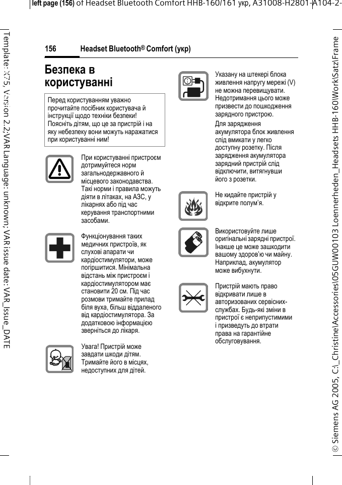 Headset Bluetooth&reg; Comfort (укр)&copy; Siemens AG 2005, C:\_Christine\Accessories\05GUW00103 Loennerheden_Headsets HHB-160\Work\Satz\Frame left page (156) of Headset Bluetooth Comfort HHB-160/161 укр, A31008-H2801-A104-2-156Template: X75, Version 2.2;VAR Language: unknown; VAR issue date: VAR_Issue_DATEHeadset Bluetooth&reg; Comfort HHB-160 (укр)Безпека в користуванніПеред користуванням уважно прочитайте посібник користувача й інструкції щодо техніки безпеки! Поясніть дітям, що це за пристрій і на яку небезпеку вони можуть наражатися при користуванні ним!При користуванні пристроєм дотримуйтеся норм загальнодержавного й місцевого законодавства. Такі норми і правила можуть діяти в літаках, на АЗС, у лікарнях або під час керування транспортними засобами.Функціонування таких медичних пристроїв, як слухові апарати чи кардіостимулятори, може погіршитися. Мінімальна відстань між пристроєм і кардіостимулятором має становити 20 см. Під час розмови тримайте прилад біля вуха, більш віддаленого від кардіостимулятора. За додатковою інформацією зверніться до лікаря.Увага! Пристрій може завдати шкоди дітям. Тримайте його в місцях, недоступних для дітей.Указану на штекері блока живлення напругу мережі (V) не можна перевищувати. Недотримання цього може призвести до пошкодження зарядного пристрою.Для зарядження акумулятора блок живлення слід вмикати у легко доступну розетку. Після зарядження акумулятора зарядний пристрій слід відключити, витягнувши його з розетки.Не кидайте пристрій у відкрите полум&rsquo;я.Використовуйте лише оригінальні зарядні пристрої. Інакше це може зашкодити вашому здоров&rsquo;ю чи майну. Наприклад, акумулятор може вибухнути.Пристрій мають право відкривати лише в авторизованих сервісних-службах. Будь-які зміни в пристрої є неприпустимими і призведуть до втрати права на гарантійне обслуговування.