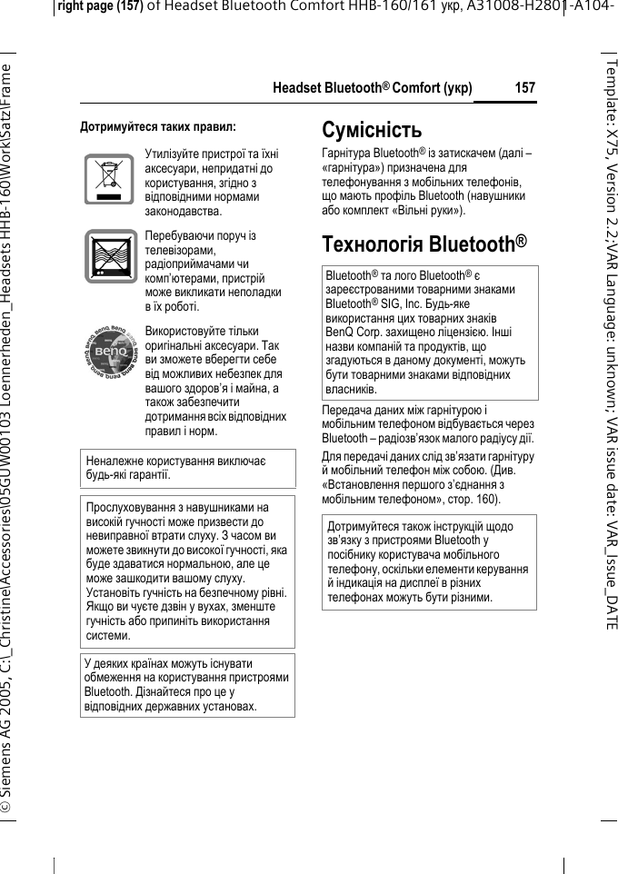 Headset Bluetooth&reg; Comfort (укр)right page (157) of Headset Bluetooth Comfort HHB-160/161 укр, A31008-H2801-A104-&copy; Siemens AG 2005, C:\_Christine\Accessories\05GUW00103 Loennerheden_Headsets HHB-160\Work\Satz\Frame 157Template: X75, Version 2.2;VARLanguage: unknown;VARissuedate:VAR_Issue_DATEДотримуйтеся таких правил:СумісністьГарнітура Bluetooth&reg; із затискачем (далі &ndash; &laquo;гарнітура&raquo;) призначена для телефонування змобільних телефонів, що мають профіль Bluetooth (навушники або комплект &laquo;Вільні руки&raquo;).Технологія Bluetooth&reg;Передача даних між гарнітурою і мобільним телефоном відбувається через Bluetooth &ndash; радіозв&rsquo;язок малого радіусу дії. Для передачі даних слід зв&rsquo;язати гарнітуру ймобільний телефон між собою. (Див. &laquo;Встановлення першого з&rsquo;єднання з мобільним телефоном&raquo;, стoр. 160).Утилізуйте пристрої та їхні аксесуари, непридатні до користування, згідно з відповідними нормами законодавства.Перебуваючи поруч із телевізорами, радіоприймачами чи комп&rsquo;ютерами, пристрій може викликати неполадки в їх роботі.Використовуйте тільки оригінальні аксесуари. Так ви зможете вберегти себе від можливих небезпек для вашого здоров&rsquo;я і майна, а також забезпечити дотримання всіх відповідних правил і норм.Неналежне користування виключає будь-які гарантії.Прослуховування з навушниками на високій гучності може призвести до невиправної втрати слуху. З часом ви можете звикнути до високої гучності, яка буде здаватися нормальною, але це може зашкодити вашому слуху. Установіть гучність на безпечному рівні. Якщо ви чуєте дзвін у вухах, зменште гучність або припиніть використання системи.У деяких країнах можуть існувати обмеження на користування пристроями Bluetooth. Дізнайтеся про це у відповідних державних установах.Bluetooth&reg; та лого Bluetooth&reg; є зареєстрованими товарними знаками Bluetooth&reg; SIG, Inc. Будь-яке використання цих товарних знаків BenQ Corp. захищено ліцензією. Інші назви компаній та продуктів, що згадуються в даному документі, можуть бути товарними знаками відповідних власників. Дотримуйтеся також інструкцій щодо зв&rsquo;язку з пристроями Bluetooth у посібнику користувача мобільного телефону, оскільки елементи керування й індикація на дисплеї в різних телефонах можуть бути різними.