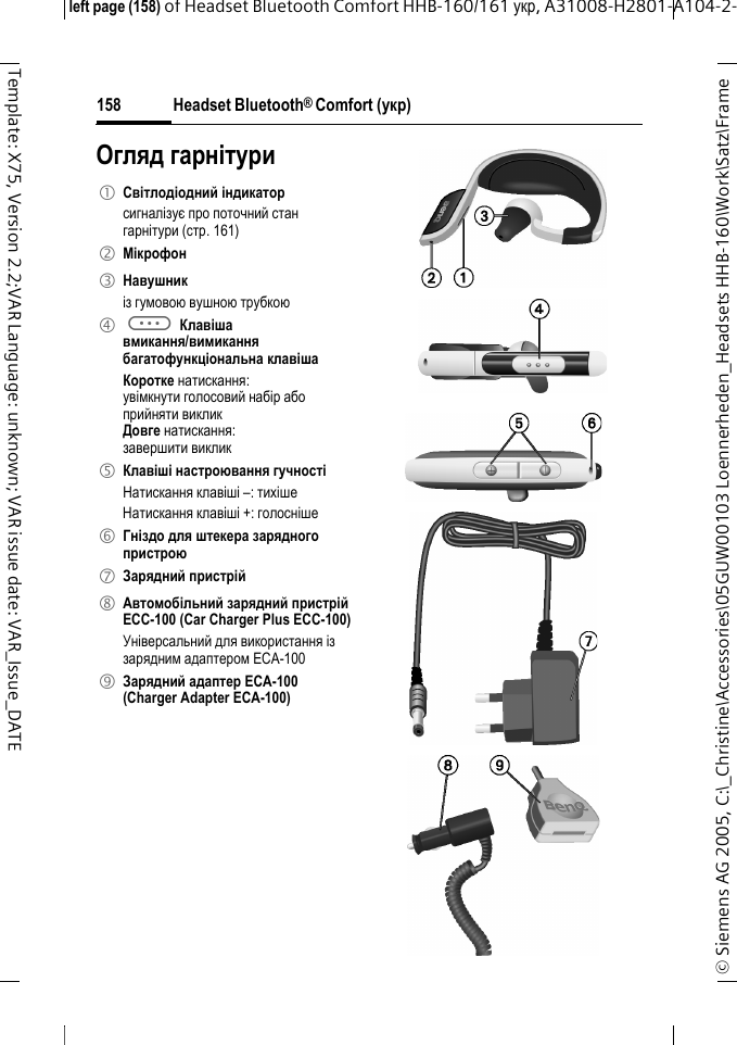 Headset Bluetooth&reg; Comfort (укр)&copy; Siemens AG 2005, C:\_Christine\Accessories\05GUW00103 Loennerheden_Headsets HHB-160\Work\Satz\Frame left page (158) of Headset Bluetooth Comfort HHB-160/161 укр, A31008-H2801-A104-2-158Template: X75, Version 2.2;VAR Language: unknown; VAR issue date: VAR_Issue_DATEОгляд гарнітури1 Світлодіодний індикатор сигналізує про поточний стан гарнітури (стр. 161)2 Мікрофон3 Навушникіз гумовою вушною трубкою4 a Клавіша вмикання/вимиканнябагатофункціональна клавішаКоротке натискання:увімкнути голосовий набір абоприйняти викликДовге натискання:завершити виклик5 Клавіші настроювання гучностіНатискання клавіші &ndash;: тихішеНатискання клавіші +: голосніше6 Гніздо для штекера зарядного пристрою7 Зарядний пристрій8 Автомобільний зарядний пристрій ECC-100 (Car Charger Plus ECC-100)Універсальний для використання із зарядним адаптером ECA-100 9 Зарядний адаптер ECA-100 (Charger Adapter ECA-100)