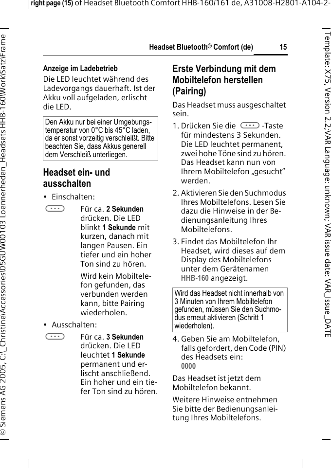 Headset Bluetooth&reg; Comfort (de)right page (15) of Headset Bluetooth Comfort HHB-160/161 de, A31008-H2801-A104-2-&copy; Siemens AG 2005, C:\_Christine\Accessories\05GUW00103 Loennerheden_Headsets HHB-160\Work\Satz\Frame 15Template: X75, Version 2.2;VARLanguage: unknown;VARissuedate:VAR_Issue_DATEAnzeige im LadebetriebDie LED leuchtet w&auml;hrend des Ladevorgangs dauerhaft. Ist der Akku voll aufgeladen, erlischt die LED.Headset ein- und ausschalten&bull; Einschalten: aF&uuml;r ca. 2 Sekunden dr&uuml;cken. Die LED blinkt 1 Sekunde mit kurzen, danach mit langen Pausen. Ein tiefer und ein hoher Ton sind zu h&ouml;ren.Wird kein Mobiltele-fon gefunden, das verbunden werden kann, bitte Pairing wiederholen.&bull; Ausschalten: aF&uuml;r ca. 3 Sekunden dr&uuml;cken. Die LED leuchtet 1 Sekunde permanent und er-lischt anschlie&szlig;end. Ein hoher und ein tie-fer Ton sind zu h&ouml;ren.Erste Verbindung mit dem Mobiltelefon herstellen (Pairing)Das Headset muss ausgeschaltet sein.1. Dr&uuml;cken Sie die a-Taste f&uuml;r mindestens 3 Sekunden. Die LED leuchtet permanent, zwei hohe T&ouml;ne sind zu h&ouml;ren. Das Headset kann nun von Ihrem Mobiltelefon &bdquo;gesucht&ldquo; werden.2. Aktivieren Sie den Suchmodus Ihres Mobiltelefons. Lesen Sie dazu die Hinweise in der Be-dienungsanleitung Ihres Mobiltelefons.3. Findet das Mobiltelefon Ihr Headset, wird dieses auf dem Display des Mobiltelefons unter dem Ger&auml;tenamen HHB-160 angezeigt.4. Geben Sie am Mobiltelefon, falls gefordert, den Code (PIN) des Headsets ein:0000 Das Headset ist jetzt dem Mobiltelefon bekannt. Weitere Hinweise entnehmen Sie bitte der Bedienungsanlei-tung Ihres Mobiltelefons.Den Akku nur bei einer Umgebungs-temperatur von 0&deg;C bis 45&deg;C laden, da er sonst vorzeitig verschlei&szlig;t. Bitte beachten Sie, dass Akkus generell dem Verschlei&szlig; unterliegen.Wird das Headset nicht innerhalb von 3 Minuten von Ihrem Mobiltelefon gefunden, m&uuml;ssen Sie den Suchmo-dus erneut aktivieren (Schritt 1 wiederholen).