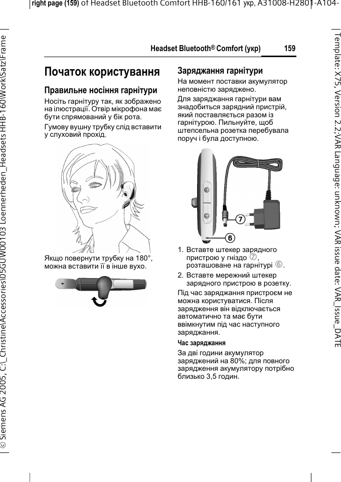 Headset Bluetooth&reg; Comfort (укр)right page (159) of Headset Bluetooth Comfort HHB-160/161 укр, A31008-H2801-A104-&copy; Siemens AG 2005, C:\_Christine\Accessories\05GUW00103 Loennerheden_Headsets HHB-160\Work\Satz\Frame 159Template: X75, Version 2.2;VARLanguage: unknown;VARissuedate:VAR_Issue_DATEПочаток користуванняПравильне носіння гарнітуриНосіть гарнітуру так, як зображено на ілюстрації. Отвір мікрофона має бути спрямований у бік рота.Гумову вушну трубку слід вставити у слуховий прохід.Якщо повернути трубку на 180&deg;, можна вставити її в інше вухо.Заряджання гарнітуриНа момент поставки акумулятор неповністю заряджено.Для заряджання гарнітури вам знадобиться зарядний пристрій, який поставляється разом із гарнітурою. Пильнуйте, щоб штепсельна розетка перебувала поруч і була доступною.1. Вставте штекер зарядного пристрою y гніздо 7, розташоване на гарнітурі 6.2. Вставте мережний штекер зарядного пристрою в розетку. Під час заряджання пристроєм не можна користуватися. Після зарядження він відключається автоматично та має бути ввімкнутим під час наступного заряджання.Час заряджанняЗa дві години акумулятор заряджений на 80%; для повного зарядження акумулятору потрібно близько 3,5 годин.