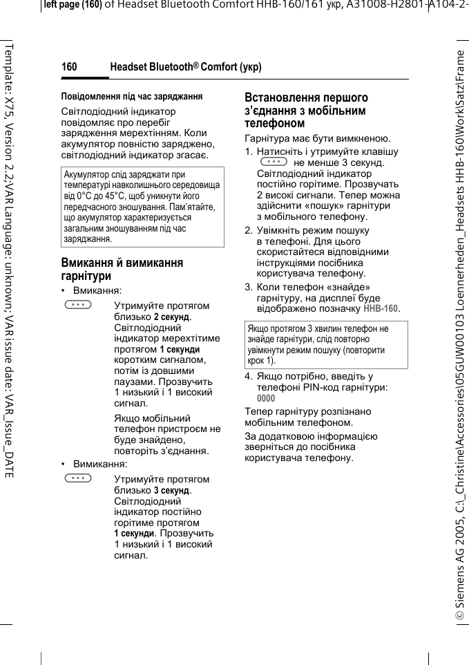 Headset Bluetooth&reg; Comfort (укр)&copy; Siemens AG 2005, C:\_Christine\Accessories\05GUW00103 Loennerheden_Headsets HHB-160\Work\Satz\Frame left page (160) of Headset Bluetooth Comfort HHB-160/161 укр, A31008-H2801-A104-2-160Template: X75, Version 2.2;VAR Language: unknown; VAR issue date: VAR_Issue_DATEПовідомлення під час заряджанняСвітлодіодний індикатор повідомляє про перебіг зарядження мерехтінням. Коли акумулятор повністю заряджено, світлодіодний індикатор згасає.Вмикання й вимикання гарнітури&bull;Вмикання: aУтримуйте протягом близько 2секунд. Світлодіодний індикатор мерехтітиме протягом 1секунди коротким сигналом, потім із довшими паузами. Прозвучить 1низький і 1 високий сигнал.Якщо мобільний телефон пристроєм не буде знайдено, повторіть з&rsquo;єднання.&bull;Вимикання: aУтримуйте протягом близько 3 секунд. Світлодіодний індикатор постійно горітиме протягом 1секунди. Прозвучить 1низький і 1 високий сигнал.Встановлення першого з&rsquo;єднання з мобільним телефономГарнітура має бути вимкненою.1. Натисніть і утримуйте клавішу a не менше 3 секунд. Світлодіодний індикатор постійно горітиме. Прозвучать 2високі сигнали. Тепер можна здійснити &laquo;пошук&raquo; гарнітури з мобільного телефону.2. Увімкніть режим пошуку в телефоні. Для цього скористайтеся відповідними інструкціями посібника користувача телефону.3. Коли телефон &laquo;знайде&raquo; гарнітуру, на дисплеї буде відображено позначку HHB-160.4. Якщо потрібно, введіть у телефоні PIN-код гарнітури:0000 Тепер гарнітуру розпізнано мобільним телефоном. За додатковою інформацією зверніться до посібника користувача телефону.Акумулятор слід заряджати при температурі навколишнього середовища від 0&deg;C до 45&deg;C, щоб уникнути його передчасного зношування. Пам&rsquo;ятайте, що акумулятор характеризується загальним зношуванням під час заряджання.Якщо протягом 3 хвилин телефон не знайде гарнітури, слід повторно увімкнути режим пошуку (повторити крок 1).