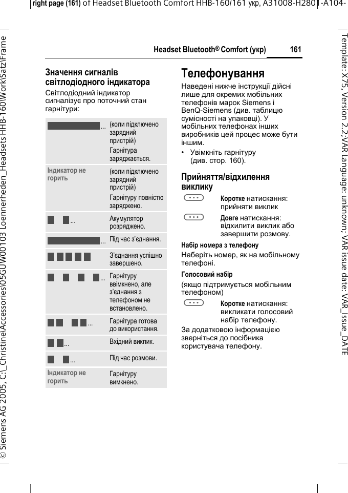 Headset Bluetooth&reg; Comfort (укр)right page (161) of Headset Bluetooth Comfort HHB-160/161 укр, A31008-H2801-A104-&copy; Siemens AG 2005, C:\_Christine\Accessories\05GUW00103 Loennerheden_Headsets HHB-160\Work\Satz\Frame 161Template: X75, Version 2.2;VARLanguage: unknown;VARissuedate:VAR_Issue_DATEЗначення сигналів світлодіодного індикатораСвітлодіодний індикатор сигналізує про поточний стан гарнітури:ТелефонуванняНаведені нижче інструкції дійсні лише для окремих мобільних телефонів марок Siemens і BenQ-Siemens (див. таблицю сумісності на упаковці). У мобільних телефонах інших виробників цей процес може бути іншим.&bull;Увімкніть гарнітуру (див.стoр. 160).Прийняття/відхилення викликуaКоротке натискання: прийняти викликaДовге натискання: відхилити виклик або завершити розмову.Набір номера з телефонуНаберіть номер, як на мобільному телефоні.Голосовий набір (якщо підтримується мобільним телефоном)aКоротке натискання: викликати голосовий набір телефону.За додатковою інформацією зверніться до посібника користувача телефону.(коли підключено зарядний пристрій)Гарнітура заряджається.Індикатор не горить (коли підключено зарядний пристрій)Гарнітуру повністю заряджено.Акумулятор розряджено.Під час з&rsquo;єднання.З&rsquo;єднання успішно завершено.Гарнітуру ввімкнено, але з&rsquo;єднання з телефоном не встановлено.Гарнітура готова до використання.Вхідний виклик.Під час розмови.Індикатор не горить Гарнітуру вимкнено......................