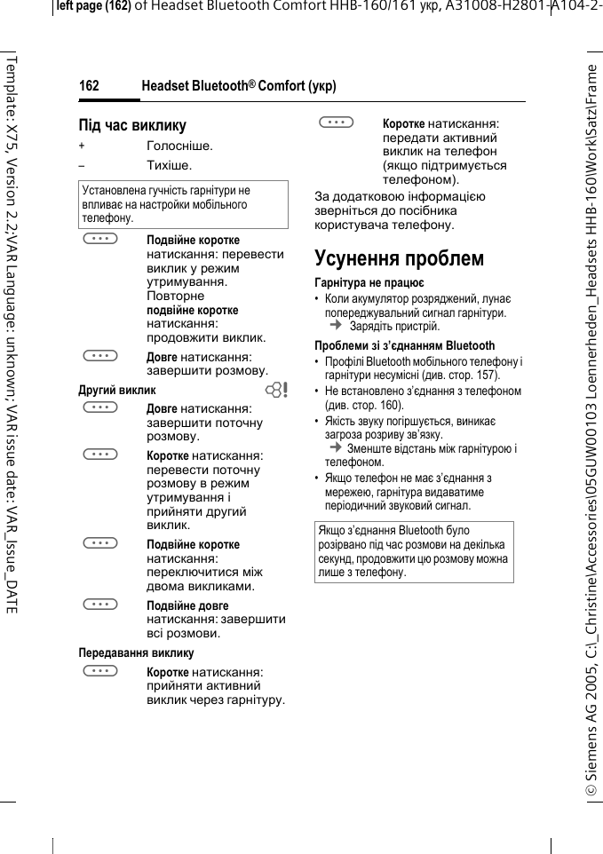 Headset Bluetooth&reg; Comfort (укр)&copy; Siemens AG 2005, C:\_Christine\Accessories\05GUW00103 Loennerheden_Headsets HHB-160\Work\Satz\Frame left page (162) of Headset Bluetooth Comfort HHB-160/161 укр, A31008-H2801-A104-2-162Template: X75, Version 2.2;VAR Language: unknown; VAR issue date: VAR_Issue_DATEПід час виклику+Голосніше.&ndash;Тихіше.aПодвійне коротке натискання: перевести виклик у режим утримування. Повторне подвійне коротке натискання: продовжити виклик.aДовге натискання: завершити розмову.Другий виклик baДовге натискання: завершити поточну розмову.aКоротке натискання: перевести поточну розмову в режим утримування і прийняти другий виклик.aПодвійне коротке натискання: переключитися між двома викликами.aПодвійне довге натискання: завершити всі розмови.Передавання викликуaКоротке натискання: прийняти активний виклик через гарнітуру. aКоротке натискання: передати активний виклик на телефон (якщо підтримується телефоном). За додатковою інформацією зверніться до посібника користувача телефону.Усунення проблемГарнітура не працює&bull;Коли акумулятор розряджений, лунає попереджувальний сигнал гарнітури.  &cent; Зарядіть пристрій.Проблеми зі з&rsquo;єднанням Bluetooth&bull;Профілі Bluetooth мобільного телефону і гарнітури несумісні (див. стoр. 157).&bull;Не встановлено з&rsquo;єднання з телефоном (див.стoр. 160).&bull;Якість звуку погіршується, виникає загроза розриву зв&rsquo;язку. &cent;Зменште відстань між гарнітурою і телефоном. &bull;Якщо телефон не має з&rsquo;єднання з мережею, гарнітура видаватиме періодичний звуковий сигнал.Установлена гучність гарнітури не впливає на настройки мобільного телефону.Якщо з&rsquo;єднання Bluetooth було розірвано під час розмови на декілька секунд, продовжити цю розмову можна лише з телефону.