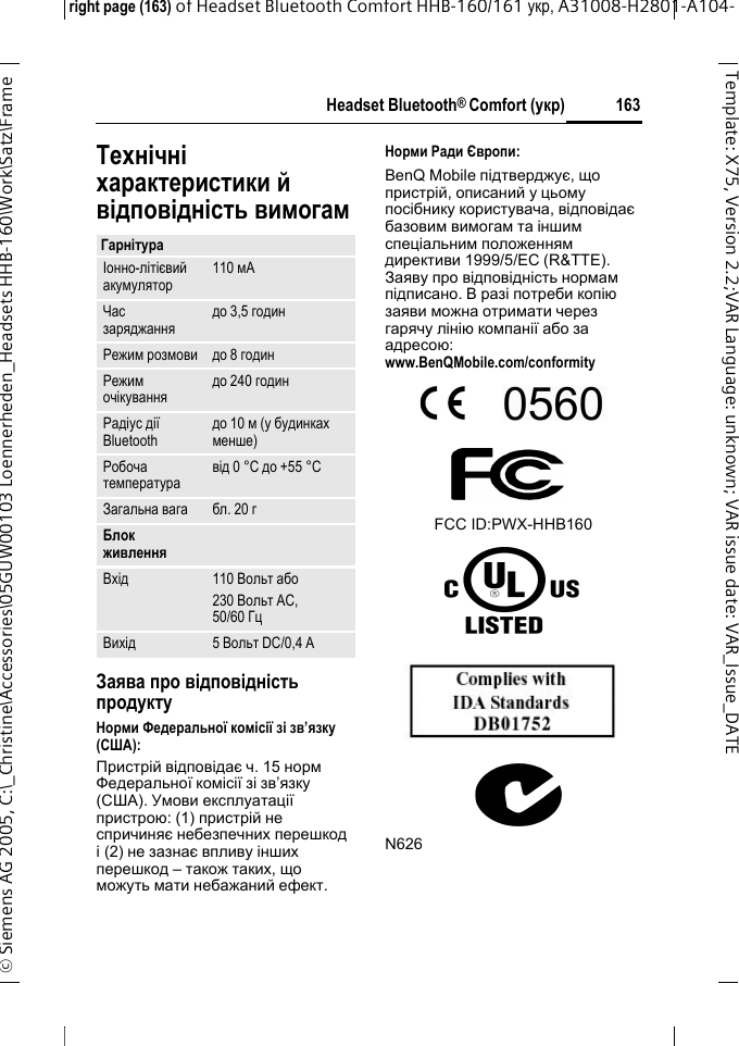 Headset Bluetooth&reg; Comfort (укр)right page (163) of Headset Bluetooth Comfort HHB-160/161 укр, A31008-H2801-A104-&copy; Siemens AG 2005, C:\_Christine\Accessories\05GUW00103 Loennerheden_Headsets HHB-160\Work\Satz\Frame 163Template: X75, Version 2.2;VARLanguage: unknown;VARissuedate:VAR_Issue_DATEТехнічні характеристики й відповідність вимогамЗаява про відповідність продуктуНорми Федеральної комісії зі зв&rsquo;язку (США):Пристрій відповідає ч. 15 норм Федеральної комісії зі зв&rsquo;язку (США). Умови експлуатації пристрою: (1) пристрій не спричиняє небезпечних перешкод і(2) не зазнає впливу інших перешкод &ndash; також таких, що можуть мати небажаний ефект.Норми Ради Європи:BenQ Mobile підтверджує, що пристрій, описаний у цьому посібнику користувача, відповідає базовим вимогам та іншим спеціальним положенням директиви 1999/5/EC (R&amp;TTE). Заяву про відповідність нормам підписано. В разі потреби копію заяви можна отримати через гарячу лінію компанії або за адресою: www.BenQMobile.com/conformity FCC ID:PWX-HHB160N626ГарнітураІонно-літієвий акумулятор 110 мАЧас заряджання до 3,5 годинРежим розмови до 8 годинРежим очікування до 240 годинРадіус дії Bluetooth до 10 м (у будинках менше)Робоча температура від 0 &deg;C до +55 &deg;CЗагальна вага бл. 20 гБлок живленняВхід 110 Вольт або230 Вольт АС, 50/60 ГцВихід 5 Вольт DC/0,4 A
