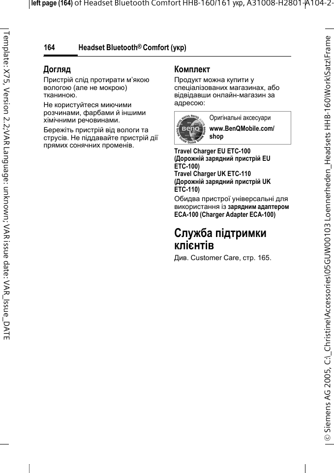 Headset Bluetooth&reg; Comfort (укр)&copy; Siemens AG 2005, C:\_Christine\Accessories\05GUW00103 Loennerheden_Headsets HHB-160\Work\Satz\Frame left page (164) of Headset Bluetooth Comfort HHB-160/161 укр, A31008-H2801-A104-2-164Template: X75, Version 2.2;VAR Language: unknown; VAR issue date: VAR_Issue_DATEДоглядПристрій слід протирати м&rsquo;якою вологою (але не мокрою) тканиною.Не користуйтеся миючими розчинами, фарбами й іншими хімічними речовинами.Бережіть пристрій від вологи та струсів. Не піддавайте пристрій дії прямих сонячних променів.КомплектПродукт можна купити у спеціалізованих магазинах, або відвідавши онлайн-магазин за адресою: Travel Charger EU ETC-100(Дорожній зарядний пристрій EU ETC-100)Travel Charger UK ETC-110(Дорожній зарядний пристрій UK ETC-110)Обидва пристрої універсальні для використання із зарядним адаптером ECA-100 (Charger Adapter ECA-100)Служба підтримки клієнтівДив. Customer Care, стр.165.Оригінальні аксесуариwww.BenQMobile.com/shop