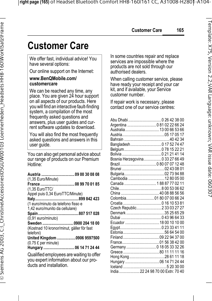 Customer Careright page (165) of Headset Bluetooth Comfort HHB-160/161 CC, A31008-H2801-A104-&copy; Siemens AG 2003, C:\_Christine\Accessories\05GUW00103 Loennerheden_Headsets HHB-160\Work\Satz\Frame 165Template: X75, Version 2.2;VARLanguage: unknown;VARissuedate:060307Customer CareYou can also get personal advice about our range of products on our Premium Hotline:Austria ................................09 00 30 08 08(1,35 Euro/Minute)France.................................08 99 70 01 85(1,35 EuroTTC/Appel puis 0,34 EuroTTC/Minute)Italy..........................................899 842 423(1 euro/minuto da telefono fisso e 1,42 euro/munito da cellulare)Spain.......................................807 517 028(0,91 euro/minuto)Sweden ..............................0900 204 18 00(Kostnad 10 kronor/minut, g&auml;ller f&ouml;r fast telefoni)United Kingdom ..................0906 9597500(0.75 &pound; per minute)Hungary ..............................06 14 71 24 44Qualified employees are waiting to offer you expert information about our pro-ducts and installation.In some countries repair and replace services are impossible where the products are not sold through our authorised dealers.When calling customer service, please have ready your receipt and your car kit, and if available, your Service customer number.If repair work is necessary, please contact one of our service centres:Abu Dhabi................................0 26 42 38 00Argentina ............................0 81 02 22 66 24Australia.................................13 00 66 53 66Austria.........................................05 17 05 17Bahrain ............................................40 42 34Bangladesh..............................0 17 52 74 47Belgium....................................0 78 15 22 21Bolivia......................................0 21 21 41 14Bosnia Herzegovina.................0 33 27 66 49Brazil...................................0 80 07 07 12 48Brunei .........................................02 43 08 01Bulgaria.......................................02 73 94 88Cambodia ...................................12 80 05 00Canada ...............................1 88 87 77 02 11Chile.........................................8 00 53 06 62China .....................................40 08 88 56 56Colombia...........................01 80 07 00 66 24Croatia.....................................0 16 10 53 81Czech Republic........................2 33 03 27 27Denmark .....................................35 25 65 29Dubai .......................................0 43 96 64 33Ecuador .................................18 00 10 10 00Egypt........................................0 23 33 41 11Estonia........................................56 64 54 00Finland...................................09 22 94 37 00France....................................01 56 38 42 00Germany.............................0 18 05 33 32 26Greece...................................80 11 11 11 16Hong Kong..................................28 61 11 18Hungary .................................06 14 71 24 44Iceland ..........................................5 20 30 00India....................22 24 98 70 00 Extn: 70 40We offer fast, individual advice! You have several options:Our online support on the Internet:www.BenQMobile.com/customercare We can be reached any time, any place. You are given 24 hour support on all aspects of our products. Here you will find an interactive fault-finding system, a compilation of the most frequently asked questions and answers, plus user guides and cur-rent software updates to download.You will also find the most frequently asked questions and answers in this user guide.