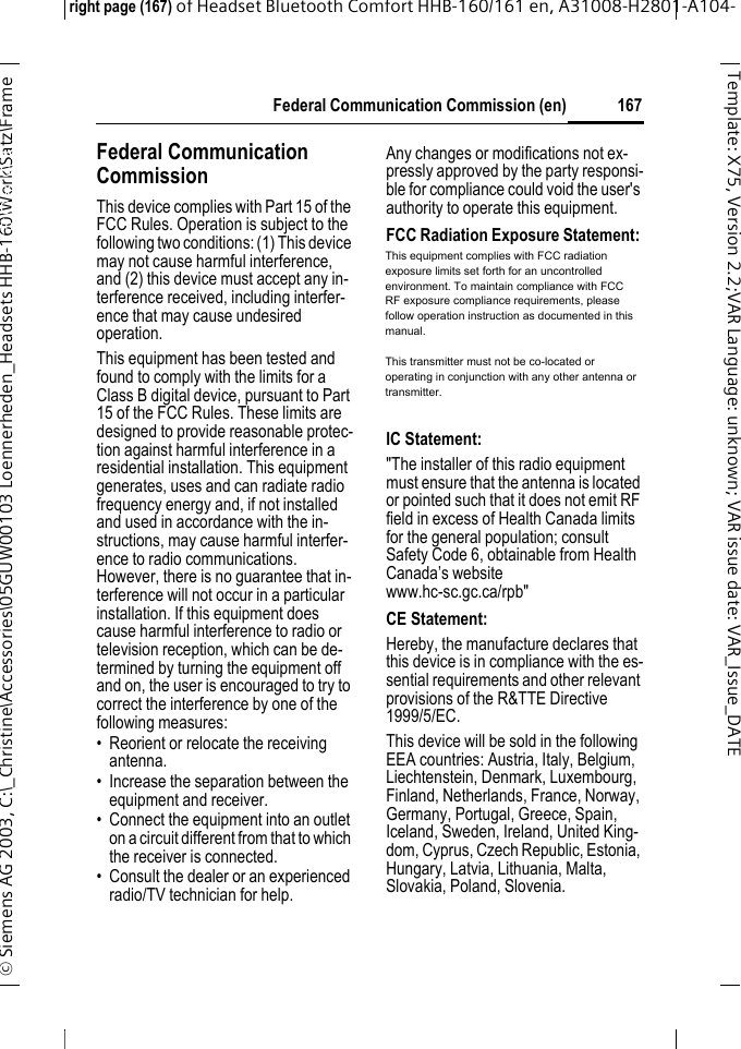  Federal Communication Commission (en)right page (167) of Headset Bluetooth Comfort HHB-160/161 en, A31008-H2801-A104-&copy; Siemens AG 2003, C:\_Christine\Accessories\05GUW00103 Loennerheden_Headsets HHB-160\Work\Satz\Frame 167Template: X75, Version 2.2;VARLanguage: unknown;VARissuedate:VAR_Issue_DATEFederal Communi-cation Commission (en)Federal Communication Commission This device complies with Part 15 of the FCC Rules. Operation is subject to the following two conditions: (1) This device may not cause harmful interference, and (2) this device must accept any in-terference received, including interfer-ence that may cause undesired operation.This equipment has been tested and found to comply with the limits for a Class B digital device, pursuant to Part 15 of the FCC Rules. These limits are designed to provide reasonable protec-tion against harmful interference in a residential installation. This equipment generates, uses and can radiate radio frequency energy and, if not installed and used in accordance with the in-structions, may cause harmful interfer-ence to radio communications. However, there is no guarantee that in-terference will not occur in a particular installation. If this equipment does cause harmful interference to radio or television reception, which can be de-termined by turning the equipment off and on, the user is encouraged to try to correct the interference by one of the following measures:&bull; Reorient or relocate the receiving antenna. &bull; Increase the separation between the equipment and receiver. &bull; Connect the equipment into an outlet on a circuit different from that to which the receiver is connected. &bull; Consult the dealer or an experienced radio/TV technician for help. Any changes or modifications not ex-pressly approved by the party responsi-ble for compliance could void the user's authority to operate this equipment.FCC Radiation Exposure Statement: This equipment complies with FCC ra-diation exposure limits set forth for an uncontrolled environment. This equip-ment should be installed and operated with minimum distance 20 cm between the radiator &amp; your body.This transmitter must not be co-located or operating in conjunction with any other antenna or transmitter. IC Statement: "The installer of this radio equipment must ensure that the antenna is located or pointed such that it does not emit RF field in excess of Health Canada limits for the general population; consult Safety Code 6, obtainable from Health Canada&rsquo;s website www.hc-sc.gc.ca/rpb"CE Statement: Hereby, the manufacture declares that this device is in compliance with the es-sential requirements and other relevant provisions of the R&amp;TTE Directive 1999/5/EC.This device will be sold in the following EEA countries: Austria, Italy, Belgium, Liechtenstein, Denmark, Luxembourg, Finland, Netherlands, France, Norway, Germany, Portugal, Greece, Spain, Iceland, Sweden, Ireland, United King-dom, Cyprus, Czech Republic, Estonia, Hungary, Latvia, Lithuania, Malta, Slovakia, Poland, Slovenia.This equipment complies with FCC radiation exposure limits set forth for an uncontrolled environment. To maintain compliance with FCC RF exposure compliance requirements, please follow operation instruction as documented in this manual. This transmitter must not be co-located or operating in conjunction with any other antenna or transmitter. 