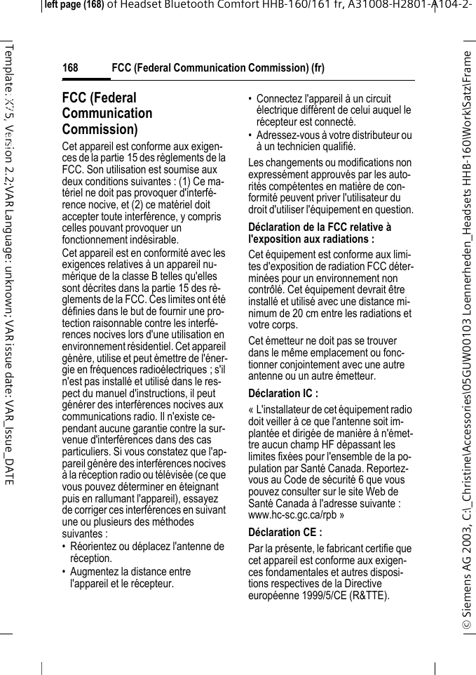 FCC (Federal Communication Commission) (fr)&copy; Siemens AG 2003, C:\_Christine\Accessories\05GUW00103 Loennerheden_Headsets HHB-160\Work\Satz\Frame left page (168) of Headset Bluetooth Comfort HHB-160/161 fr, A31008-H2801-A104-2-168Template: X75, Version 2.2;VAR Language: unknown; VAR issue date: VAR_Issue_DATEFCC (Federal Communi-cation Commission) (fr)FCC (Federal Communication Commission)Cet appareil est conforme aux exigen-ces de la partie 15 des r&egrave;glements de la FCC. Son utilisation est soumise aux deux conditions suivantes : (1) Ce ma-t&eacute;riel ne doit pas provoquer d'interf&eacute;-rence nocive, et (2) ce mat&eacute;riel doit accepter toute interf&eacute;rence, y compris celles pouvant provoquer un fonctionnement ind&eacute;sirable.Cet appareil est en conformit&eacute; avec les exigences relatives &agrave; un appareil nu-m&eacute;rique de la classe B telles qu'elles sont d&eacute;crites dans la partie 15 des r&egrave;-glements de la FCC. Ces limites ont &eacute;t&eacute; d&eacute;finies dans le but de fournir une pro-tection raisonnable contre les interf&eacute;-rences nocives lors d'une utilisation en environnement r&eacute;sidentiel. Cet appareil g&eacute;n&egrave;re, utilise et peut &eacute;mettre de l'&eacute;ner-gie en fr&eacute;quences radio&eacute;lectriques ; s'il n'est pas install&eacute; et utilis&eacute; dans le res-pect du manuel d'instructions, il peut g&eacute;n&eacute;rer des interf&eacute;rences nocives aux communications radio. Il n'existe ce-pendant aucune garantie contre la sur-venue d'interf&eacute;rences dans des cas particuliers. Si vous constatez que l'ap-pareil g&eacute;n&egrave;re des interf&eacute;rences nocives &agrave; la r&eacute;ception radio ou t&eacute;l&eacute;vis&eacute;e (ce que vous pouvez d&eacute;terminer en &eacute;teignant puis en rallumant l'appareil), essayez de corriger ces interf&eacute;rences en suivant une ou plusieurs des m&eacute;thodes suivantes :&bull; R&eacute;orientez ou d&eacute;placez l'antenne de r&eacute;ception. &bull; Augmentez la distance entre l'appareil et le r&eacute;cepteur. &bull; Connectez l'appareil &agrave; un circuit &eacute;lectrique diff&eacute;rent de celui auquel le r&eacute;cepteur est connect&eacute;. &bull; Adressez-vous &agrave; votre distributeur ou &agrave; un technicien qualifi&eacute;. Les changements ou modifications non express&eacute;ment approuv&eacute;s par les auto-rit&eacute;s comp&eacute;tentes en mati&egrave;re de con-formit&eacute; peuvent priver l'utilisateur du droit d'utiliser l'&eacute;quipement en question.D&eacute;claration de la FCC relative &agrave; l'exposition aux radiations : Cet &eacute;quipement est conforme aux limi-tes d'exposition de radiation FCC d&eacute;ter-min&eacute;es pour un environnement non contr&ocirc;l&eacute;. Cet &eacute;quipement devrait &ecirc;tre install&eacute; et utilis&eacute; avec une distance mi-nimum de 20 cm entre les radiations et votre corps.Cet &eacute;metteur ne doit pas se trouver dans le m&ecirc;me emplacement ou fonc-tionner conjointement avec une autre antenne ou un autre &eacute;metteur. D&eacute;claration IC : &laquo; L'installateur de cet &eacute;quipement radio doit veiller &agrave; ce que l'antenne soit im-plant&eacute;e et dirig&eacute;e de mani&egrave;re &agrave; n'&eacute;met-tre aucun champ HF d&eacute;passant les limites fix&eacute;es pour l'ensemble de la po-pulation par Sant&eacute; Canada. Reportez-vous au Code de s&eacute;curit&eacute; 6 que vous pouvez consulter sur le site Web de Sant&eacute; Canada &agrave; l'adresse suivante : www.hc-sc.gc.ca/rpb &raquo;D&eacute;claration CE : Par la pr&eacute;sente, le fabricant certifie que cet appareil est conforme aux exigen-ces fondamentales et autres disposi-tions respectives de la Directive europ&eacute;enne 1999/5/CE (R&amp;TTE).