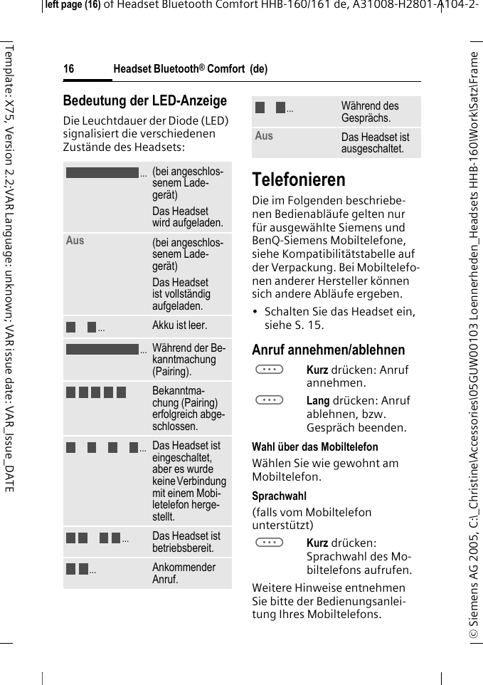 Headset Bluetooth&reg; Comfort  (de)&copy; Siemens AG 2005, C:\_Christine\Accessories\05GUW00103 Loennerheden_Headsets HHB-160\Work\Satz\Frame left page (16) of Headset Bluetooth Comfort HHB-160/161 de, A31008-H2801-A104-2-16Template: X75, Version 2.2;VAR Language: unknown; VAR issue date: VAR_Issue_DATEBedeutung der LED-AnzeigeDie Leuchtdauer der Diode (LED) signalisiert die verschiedenen Zust&auml;nde des Headsets:TelefonierenDie im Folgenden beschriebe-nen Bedienabl&auml;ufe gelten nur f&uuml;r ausgew&auml;hlte Siemens und BenQ-Siemens Mobiltelefone, siehe Kompatibilit&auml;tstabelle auf der Verpackung. Bei Mobiltelefo-nen anderer Hersteller k&ouml;nnen sich andere Abl&auml;ufe ergeben.&bull; Schalten Sie das Headset ein, siehe S. 15.Anruf annehmen/ablehnenaKurz dr&uuml;cken: Anruf annehmen.aLang dr&uuml;cken: Anruf ablehnen, bzw. Gespr&auml;ch beenden.Wahl &uuml;ber das MobiltelefonW&auml;hlen Sie wie gewohnt am Mobiltelefon.Sprachwahl (falls vom Mobiltelefon unterst&uuml;tzt)aKurz dr&uuml;cken: Sprachwahl des Mo-biltelefons aufrufen.Weitere Hinweise entnehmen Sie bitte der Bedienungsanlei-tung Ihres Mobiltelefons.(bei angeschlos-senem Lade-ger&auml;t)Das Headset wird aufgeladen.Aus  (bei angeschlos-senem Lade-ger&auml;t)Das Headset ist vollst&auml;ndig aufgeladen.Akku ist leer.W&auml;hrend der Be-kanntmachung (Pairing).Bekanntma-chung (Pairing) erfolgreich abge-schlossen.Das Headset ist eingeschaltet, aber es wurde keine Verbindung mit einem Mobi-letelefon herge-stellt.Das Headset ist betriebsbereit.Ankommender Anruf...................W&auml;hrend des Gespr&auml;chs.Aus Das Headset ist ausgeschaltet....