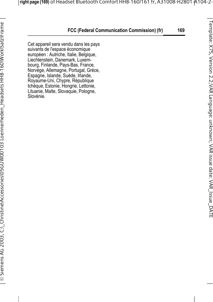 FCC (Federal Communication Commission) (fr)right page (169) of Headset Bluetooth Comfort HHB-160/161 fr, A31008-H2801-A104-2-&copy; Siemens AG 2003, C:\_Christine\Accessories\05GUW00103 Loennerheden_Headsets HHB-160\Work\Satz\Frame 169Template: X75, Version 2.2;VARLanguage: unknown;VARissuedate:VAR_Issue_DATECet appareil sera vendu dans les pays suivants de l'espace &eacute;conomique europ&eacute;en : Autriche, Italie, Belgique, Liechtenstein, Danemark, Luxem-bourg, Finlande, Pays-Bas, France, Norv&egrave;ge, Allemagne, Portugal, Gr&egrave;ce, Espagne, Islande, Su&egrave;de, Irlande, Royaume-Uni, Chypre, R&eacute;publique tch&egrave;que, Estonie, Hongrie, Lettonie, Lituanie, Malte, Slovaquie, Pologne, Slov&eacute;nie.