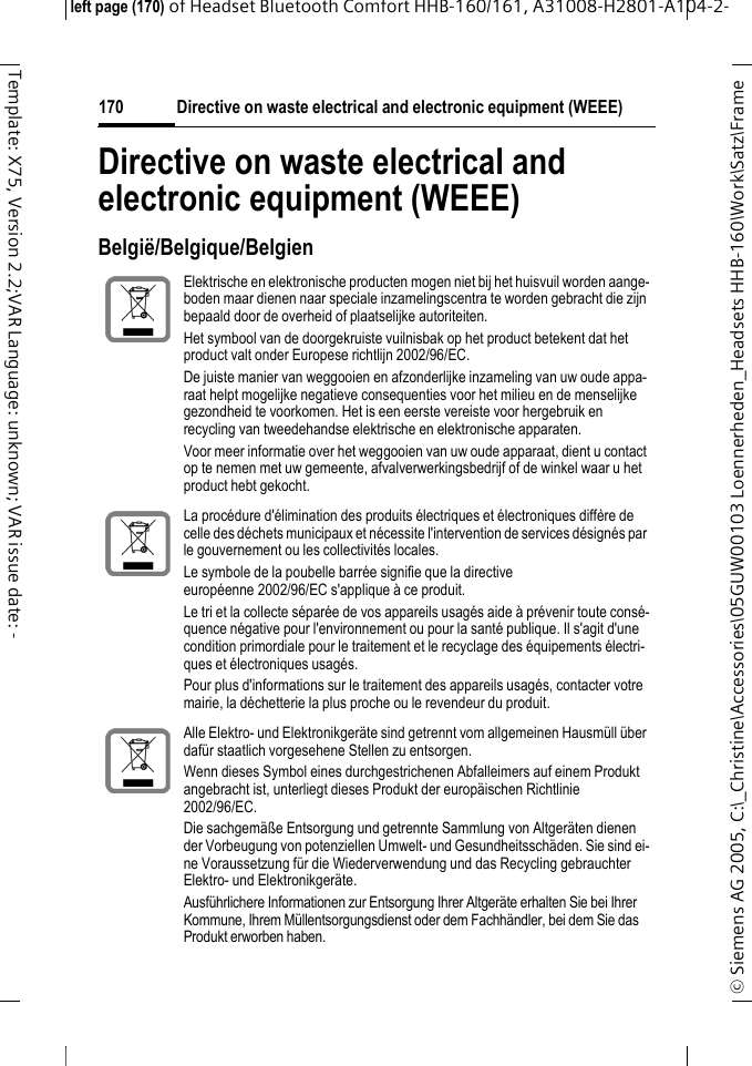 Directive on waste electrical and electronic equipment (WEEE)&copy; Siemens AG 2005, C:\_Christine\Accessories\05GUW00103 Loennerheden_Headsets HHB-160\Work\Satz\Frame left page (170) of Headset Bluetooth Comfort HHB-160/161, A31008-H2801-A104-2-170Template: X75, Version 2.2;VAR Language: unknown; VAR issue date: -Directive on waste electrical and electronic equipment (WEEE)Belgi&euml;/Belgique/BelgienElektrische en elektronische producten mogen niet bij het huisvuil worden aange-boden maar dienen naar speciale inzamelingscentra te worden gebracht die zijn bepaald door de overheid of plaatselijke autoriteiten.Het symbool van de doorgekruiste vuilnisbak op het product betekent dat het product valt onder Europese richtlijn 2002/96/EC.De juiste manier van weggooien en afzonderlijke inzameling van uw oude appa-raat helpt mogelijke negatieve consequenties voor het milieu en de menselijke gezondheid te voorkomen. Het is een eerste vereiste voor hergebruik en recycling van tweedehandse elektrische en elektronische apparaten.Voor meer informatie over het weggooien van uw oude apparaat, dient u contact op te nemen met uw gemeente, afvalverwerkingsbedrijf of de winkel waar u het product hebt gekocht.La proc&eacute;dure d'&eacute;limination des produits &eacute;lectriques et &eacute;lectroniques diff&egrave;re de celle des d&eacute;chets municipaux et n&eacute;cessite l'intervention de services d&eacute;sign&eacute;s par le gouvernement ou les collectivit&eacute;s locales.Le symbole de la poubelle barr&eacute;e signifie que la directive europ&eacute;enne 2002/96/EC s'applique &agrave; ce produit.Le tri et la collecte s&eacute;par&eacute;e de vos appareils usag&eacute;s aide &agrave; pr&eacute;venir toute cons&eacute;-quence n&eacute;gative pour l'environnement ou pour la sant&eacute; publique. Il s'agit d'une condition primordiale pour le traitement et le recyclage des &eacute;quipements &eacute;lectri-ques et &eacute;lectroniques usag&eacute;s.Pour plus d'informations sur le traitement des appareils usag&eacute;s, contacter votre mairie, la d&eacute;chetterie la plus proche ou le revendeur du produit.Alle Elektro- und Elektronikger&auml;te sind getrennt vom allgemeinen Hausm&uuml;ll &uuml;ber daf&uuml;r staatlich vorgesehene Stellen zu entsorgen.Wenn dieses Symbol eines durchgestrichenen Abfalleimers auf einem Produkt angebracht ist, unterliegt dieses Produkt der europ&auml;ischen Richtlinie 2002/96/EC.Die sachgem&auml;&szlig;e Entsorgung und getrennte Sammlung von Altger&auml;ten dienen der Vorbeugung von potenziellen Umwelt- und Gesundheitssch&auml;den. Sie sind ei-ne Voraussetzung f&uuml;r die Wiederverwendung und das Recycling gebrauchter Elektro- und Elektronikger&auml;te.Ausf&uuml;hrlichere Informationen zur Entsorgung Ihrer Altger&auml;te erhalten Sie bei Ihrer Kommune, Ihrem M&uuml;llentsorgungsdienst oder dem Fachh&auml;ndler, bei dem Sie das Produkt erworben haben.