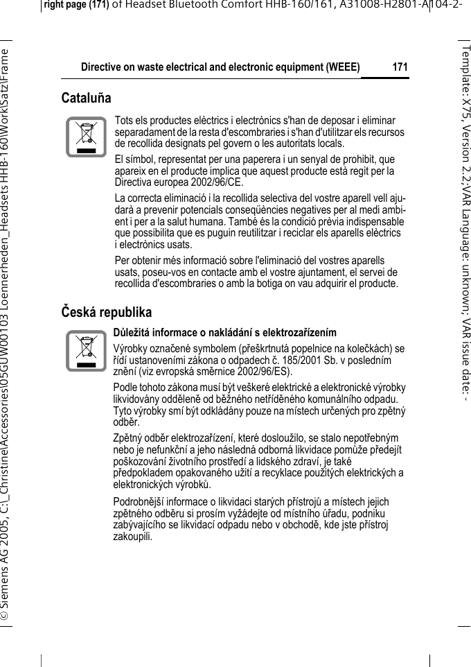 Directive on waste electrical and electronic equipment (WEEE)right page (171) of Headset Bluetooth Comfort HHB-160/161, A31008-H2801-A104-2-&copy; Siemens AG 2005, C:\_Christine\Accessories\05GUW00103 Loennerheden_Headsets HHB-160\Work\Satz\Frame 171Template: X75, Version 2.2;VARLanguage: unknown;VARissuedate: -Catalu&ntilde;aČesk&aacute; republika Tots els productes el&egrave;ctrics i electr&ograve;nics s'han de deposar i eliminar separadament de la resta d'escombraries i s'han d'utilitzar els recursos de recollida designats pel govern o les autoritats locals.El s&iacute;mbol, representat per una paperera i un senyal de prohibit, que apareix en el producte implica que aquest producte est&agrave; regit per la Directiva europea 2002/96/CE.La correcta eliminaci&oacute; i la recollida selectiva del vostre aparell vell aju-dar&agrave; a prevenir potencials conseq&uuml;&egrave;ncies negatives per al medi ambi-ent i per a la salut humana. Tamb&eacute; &eacute;s la condici&oacute; pr&egrave;via indispensable que possibilita que es puguin reutilitzar i reciclar els aparells el&egrave;ctrics i electr&ograve;nics usats.Per obtenir m&eacute;s informaci&oacute; sobre l'eliminaci&oacute; del vostres aparells usats, poseu-vos en contacte amb el vostre ajuntament, el servei de recollida d'escombraries o amb la botiga on vau adquirir el producte.Důležit&aacute; informace o nakl&aacute;d&aacute;n&iacute; s elektrozař&iacute;zen&iacute;mV&yacute;robky označen&eacute; symbolem (pře&scaron;krtnut&aacute; popelnice na kolečk&aacute;ch) se ř&iacute;d&iacute; ustanoven&iacute;mi z&aacute;kona o odpadech č. 185/2001 Sb. v posledn&iacute;m zněn&iacute; (viz evropsk&aacute; směrnice 2002/96/ES).Podle tohoto z&aacute;kona mus&iacute; b&yacute;t ve&scaron;ker&eacute; elektrick&eacute; a elektronick&eacute; v&yacute;robky likvidov&aacute;ny odděleně od běžn&eacute;ho netř&iacute;děn&eacute;ho komun&aacute;ln&iacute;ho odpadu. Tyto v&yacute;robky sm&iacute; b&yacute;t odkl&aacute;d&aacute;ny pouze na m&iacute;stech určen&yacute;ch pro zpětn&yacute; odběr. Zpětn&yacute; odběr elektrozař&iacute;zen&iacute;, kter&eacute; dosloužilo, se stalo nepotřebn&yacute;m nebo je nefunkčn&iacute; a jeho n&aacute;sledn&aacute; odborn&aacute; likvidace pomůže předej&iacute;t po&scaron;kozov&aacute;n&iacute; životn&iacute;ho prostřed&iacute; a lidsk&eacute;ho zdrav&iacute;, je tak&eacute; předpokladem opakovan&eacute;ho užit&iacute; a recyklace použit&yacute;ch elektrick&yacute;ch a elektronick&yacute;ch v&yacute;robků.Podrobněj&scaron;&iacute; informace o likvidaci star&yacute;ch př&iacute;strojů a m&iacute;stech jejich zpětn&eacute;ho odběru si pros&iacute;m vyž&aacute;dejte od m&iacute;stn&iacute;ho &uacute;řadu, podniku zab&yacute;vaj&iacute;c&iacute;ho se likvidac&iacute; odpadu nebo v obchodě, kde jste př&iacute;stroj zakoupili.