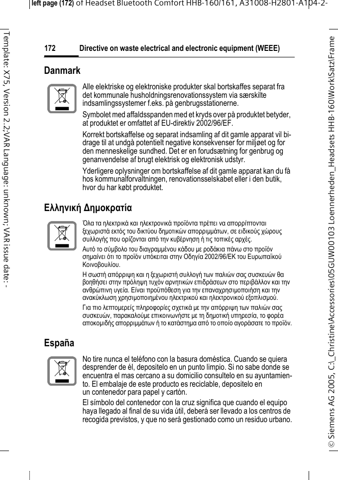 Directive on waste electrical and electronic equipment (WEEE)&copy; Siemens AG 2005, C:\_Christine\Accessories\05GUW00103 Loennerheden_Headsets HHB-160\Work\Satz\Frame left page (172) of Headset Bluetooth Comfort HHB-160/161, A31008-H2801-A104-2-172Template: X75, Version 2.2;VAR Language: unknown; VAR issue date: -Danmark&Epsilon;&lambda;&lambda;&eta;&nu;&iota;&kappa;ή ∆&eta;&micro;&omicron;&kappa;&rho;&alpha;&tau;ί&alpha; Espa&ntilde;aAlle elektriske og elektroniske produkter skal bortskaffes separat fra det kommunale husholdningsrenovationssystem via s&aelig;rskilte indsamlingssystemer f.eks. p&aring; genbrugsstationerne.Symbolet med affaldsspanden med et kryds over p&aring; produktet betyder, at produktet er omfattet af EU-direktiv 2002/96/EF.Korrekt bortskaffelse og separat indsamling af dit gamle apparat vil bi-drage til at undg&aring; potentielt negative konsekvenser for milj&oslash;et og for den menneskelige sundhed. Det er en foruds&aelig;tning for genbrug og genanvendelse af brugt elektrisk og elektronisk udstyr.Yderligere oplysninger om bortskaffelse af dit gamle apparat kan du f&aring; hos kommunalforvaltningen, renovationsselskabet eller i den butik, hvor du har k&oslash;bt produktet.Ό&lambda;&alpha; &tau;&alpha; &eta;&lambda;&epsilon;&kappa;&tau;&rho;&iota;&kappa;ά &kappa;&alpha;&iota; &eta;&lambda;&epsilon;&kappa;&tau;&rho;&omicron;&nu;&iota;&kappa;ά &pi;&rho;&omicron;ϊό&nu;&tau;&alpha; &pi;&rho;έ&pi;&epsilon;&iota; &nu;&alpha; &alpha;&pi;&omicron;&rho;&rho;ί&pi;&tau;&omicron;&nu;&tau;&alpha;&iota; &xi;&epsilon;&chi;&omega;&rho;&iota;&sigma;&tau;ά &epsilon;&kappa;&tau;ό&sigmaf; &tau;&omicron;&upsilon; &delta;&iota;&kappa;&tau;ύ&omicron;&upsilon; &delta;&eta;&micro;&omicron;&tau;&iota;&kappa;ώ&nu; &alpha;&pi;&omicron;&rho;&rho;&iota;&micro;&micro;ά&tau;&omega;&nu;, &sigma;&epsilon; &epsilon;&iota;&delta;&iota;&kappa;&omicron;ύ&sigmaf; &chi;ώ&rho;&omicron;&upsilon;&sigmaf; &sigma;&upsilon;&lambda;&lambda;&omicron;&gamma;ή&sigmaf; &pi;&omicron;&upsilon; &omicron;&rho;ί&zeta;&omicron;&nu;&tau;&alpha;&iota; &alpha;&pi;ό &tau;&eta;&nu; &kappa;&upsilon;&beta;έ&rho;&nu;&eta;&sigma;&eta; ή &tau;&iota;&sigmaf; &tau;&omicron;&pi;&iota;&kappa;έ&sigmaf; &alpha;&rho;&chi;έ&sigmaf;.&Alpha;&upsilon;&tau;ό &tau;&omicron; &sigma;ύ&micro;&beta;&omicron;&lambda;&omicron; &tau;&omicron;&upsilon; &delta;&iota;&alpha;&gamma;&rho;&alpha;&micro;&micro;έ&nu;&omicron;&upsilon; &kappa;ά&delta;&omicron;&upsilon; &micro;&epsilon; &rho;&omicron;&delta;ά&kappa;&iota;&alpha; &pi;ά&nu;&omega; &sigma;&tau;&omicron; &pi;&rho;&omicron;ϊό&nu; &sigma;&eta;&micro;&alpha;ί&nu;&epsilon;&iota; ό&tau;&iota; &tau;&omicron; &pi;&rho;&omicron;ϊό&nu; &upsilon;&pi;ό&kappa;&epsilon;&iota;&tau;&alpha;&iota; &sigma;&tau;&eta;&nu; &Omicron;&delta;&eta;&gamma;ί&alpha; 2002/96/&Epsilon;&Kappa; &tau;&omicron;&upsilon; &Epsilon;&upsilon;&rho;&omega;&pi;&alpha;ϊ&kappa;&omicron;ύ &Kappa;&omicron;&iota;&nu;&omicron;&beta;&omicron;&upsilon;&lambda;ί&omicron;&upsilon;.&Eta; &sigma;&omega;&sigma;&tau;ή &alpha;&pi;ό&rho;&rho;&iota;&psi;&eta; &kappa;&alpha;&iota; &eta; &xi;&epsilon;&chi;&omega;&rho;&iota;&sigma;&tau;ή &sigma;&upsilon;&lambda;&lambda;&omicron;&gamma;ή &tau;&omega;&nu; &pi;&alpha;&lambda;&iota;ώ&nu; &sigma;&alpha;&sigmaf; &sigma;&upsilon;&sigma;&kappa;&epsilon;&upsilon;ώ&nu; &theta;&alpha; &beta;&omicron;&eta;&theta;ή&sigma;&epsilon;&iota; &sigma;&tau;&eta;&nu; &pi;&rho;ό&lambda;&eta;&psi;&eta; &tau;&upsilon;&chi;ό&nu; &alpha;&rho;&nu;&eta;&tau;&iota;&kappa;ώ&nu; &epsilon;&pi;&iota;&delta;&rho;ά&sigma;&epsilon;&omega;&nu; &sigma;&tau;&omicron; &pi;&epsilon;&rho;&iota;&beta;ά&lambda;&lambda;&omicron;&nu; &kappa;&alpha;&iota; &tau;&eta;&nu; &alpha;&nu;&theta;&rho;ώ&pi;&iota;&nu;&eta; &upsilon;&gamma;&epsilon;ί&alpha;. &Epsilon;ί&nu;&alpha;&iota; &pi;&rho;&omicron;ϋ&pi;ό&theta;&epsilon;&sigma;&eta; &gamma;&iota;&alpha; &tau;&eta;&nu; &epsilon;&pi;&alpha;&nu;&alpha;&chi;&rho;&eta;&sigma;&iota;&micro;&omicron;&pi;&omicron;&iota;ή&sigma;&eta; &kappa;&alpha;&iota; &tau;&eta;&nu; &alpha;&nu;&alpha;&kappa;ύ&kappa;&lambda;&omega;&sigma;&eta; &chi;&rho;&eta;&sigma;&iota;&micro;&omicron;&pi;&omicron;&iota;&eta;&micro;έ&nu;&omicron;&upsilon; &eta;&lambda;&epsilon;&kappa;&tau;&rho;&iota;&kappa;&omicron;ύ &kappa;&alpha;&iota; &eta;&lambda;&epsilon;&kappa;&tau;&rho;&omicron;&nu;&iota;&kappa;&omicron;ύ &epsilon;&xi;&omicron;&pi;&lambda;&iota;&sigma;&micro;&omicron;ύ.&Gamma;&iota;&alpha; &pi;&iota;&omicron; &lambda;&epsilon;&pi;&tau;&omicron;&micro;&epsilon;&rho;&epsilon;ί&sigmaf; &pi;&lambda;&eta;&rho;&omicron;&phi;&omicron;&rho;ί&epsilon;&sigmaf; &sigma;&chi;&epsilon;&tau;&iota;&kappa;ά &micro;&epsilon; &tau;&eta;&nu; &alpha;&pi;ό&rho;&rho;&iota;&psi;&eta; &tau;&omega;&nu; &pi;&alpha;&lambda;&iota;ώ&nu; &sigma;&alpha;&sigmaf; &sigma;&upsilon;&sigma;&kappa;&epsilon;&upsilon;ώ&nu;, &pi;&alpha;&rho;&alpha;&kappa;&alpha;&lambda;&omicron;ύ&micro;&epsilon; &epsilon;&pi;&iota;&kappa;&omicron;&iota;&nu;&omega;&nu;ή&sigma;&tau;&epsilon; &micro;&epsilon; &tau;&eta; &delta;&eta;&micro;&omicron;&tau;&iota;&kappa;ή &upsilon;&pi;&eta;&rho;&epsilon;&sigma;ί&alpha;, &tau;&omicron; &phi;&omicron;&rho;έ&alpha; &alpha;&pi;&omicron;&kappa;&omicron;&micro;&iota;&delta;ή&sigmaf; &alpha;&pi;&omicron;&rho;&rho;&iota;&micro;&micro;ά&tau;&omega;&nu; ή &tau;&omicron; &kappa;&alpha;&tau;ά&sigma;&tau;&eta;&micro;&alpha; &alpha;&pi;ό &tau;&omicron; &omicron;&pi;&omicron;ί&omicron; &alpha;&gamma;&omicron;&rho;ά&sigma;&alpha;&tau;&epsilon; &tau;&omicron; &pi;&rho;&omicron;ϊό&nu;.No tire nunca el tel&eacute;fono con la basura dom&eacute;stica. Cuando se quiera desprender de &eacute;l, depositelo en un punto limpio. Si no sabe donde se encuentra el mas cercano a su domicilio consultelo en su ayuntamien-to. El embalaje de este producto es reciclable, depositelo en un contenedor para papel y cart&oacute;n.El s&iacute;mbolo del contenedor con la cruz significa que cuando el equipo haya llegado al final de su vida &uacute;til, deber&aacute; ser llevado a los centros de recogida previstos, y que no ser&aacute; gestionado como un residuo urbano.