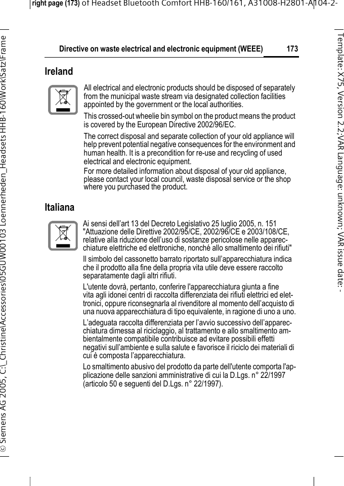 Directive on waste electrical and electronic equipment (WEEE)right page (173) of Headset Bluetooth Comfort HHB-160/161, A31008-H2801-A104-2-&copy; Siemens AG 2005, C:\_Christine\Accessories\05GUW00103 Loennerheden_Headsets HHB-160\Work\Satz\Frame 173Template: X75, Version 2.2;VARLanguage: unknown;VARissuedate: -IrelandItalianaAll electrical and electronic products should be disposed of separately from the municipal waste stream via designated collection facilities appointed by the government or the local authorities.This crossed-out wheelie bin symbol on the product means the product is covered by the European Directive 2002/96/EC.The correct disposal and separate collection of your old appliance will help prevent potential negative consequences for the environment and human health. It is a precondition for re-use and recycling of used electrical and electronic equipment.For more detailed information about disposal of your old appliance, please contact your local council, waste disposal service or the shop where you purchased the product.  Ai sensi dell&rsquo;art 13 del Decreto Legislativo 25 luglio 2005, n. 151 "Attuazione delle Direttive 2002/95/CE, 2002/96/CE e 2003/108/CE, relative alla riduzione dell&rsquo;uso di sostanze pericolose nelle apparec-chiature elettriche ed elettroniche, nonch&eacute; allo smaltimento dei rifiuti"Il simbolo del cassonetto barrato riportato sull&rsquo;apparecchiatura indica che il prodotto alla fine della propria vita utile deve essere raccolto separatamente dagli altri rifiuti.L'utente dovr&agrave;, pertanto, conferire l'apparecchiatura giunta a fine vita agli idonei centri di raccolta differenziata dei rifiuti elettrici ed elet-tronici, oppure riconsegnarla al rivenditore al momento dell&rsquo;acquisto di una nuova apparecchiatura di tipo equivalente, in ragione di uno a uno.L&rsquo;adeguata raccolta differenziata per l&rsquo;avvio successivo dell&rsquo;apparec-chiatura dimessa al riciclaggio, al trattamento e allo smaltimento am-bientalmente compatibile contribuisce ad evitare possibili effetti negativi sull&rsquo;ambiente e sulla salute e favorisce il riciclo dei materiali di cui &egrave; composta l&rsquo;apparecchiatura.Lo smaltimento abusivo del prodotto da parte dell'utente comporta l'ap-plicazione delle sanzioni amministrative di cui la D.Lgs. n&deg; 22/1997 (articolo 50 e seguenti del D.Lgs. n&deg; 22/1997).
