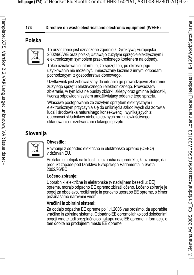Directive on waste electrical and electronic equipment (WEEE)&copy; Siemens AG 2005, C:\_Christine\Accessories\05GUW00103 Loennerheden_Headsets HHB-160\Work\Satz\Frame left page (174) of Headset Bluetooth Comfort HHB-160/161, A31008-H2801-A104-2-174Template: X75, Version 2.2;VAR Language: unknown; VAR issue date: -Polska Slovenija To urządzenie jest oznaczone zgodnie z Dyrektywą Europejską 2002/96/WE oraz polską Ustawą o zużytym sprzęcie elektrycznym i elektronicznym symbolem przekreślonego kontenera na odpady.Takie oznakowanie informuje, że sprzęt ten, po okresie jego użytkowania nie może być umieszczany łącznie z innymi odpadami pochodzącymi z gospodarstwa domowego. Użytkownik jest zobowiązany do oddania go prowadzącym zbieranie zużytego sprzętu elektrycznego i elektronicznego. Prowadzący zbieranie, w tym lokalne punkty zbi&oacute;rki, sklepy oraz gminne jednostki, tworzą odpowiedni system umożliwiający oddanie tego sprzętu.Właściwe postępowanie ze zużytym sprzętem elektrycznym i elektronicznym przyczynia się do uniknięcia szkodliwych dla zdrowia ludzi i środowiska naturalnego konsekwencji, wynikających z obecności składnik&oacute;w niebezpiecznych oraz niewłaściwego składowania i przetwarzania takiego sprzętu.Obvestilo: Ravnanje z odpadno električno in elektronsko opremo (OEEO) vdržavah EU.Prečrtan smetnjak na kolesih je označba na produktu, ki označuje, da produkt zapade pod Direktivo Evropskega Parlamenta in Sveta 2002/96/EC. Ločeno zbiranje:Uporabniki električne in elektronske (v nadaljnem besedilu: EE) opreme, morajo odpadno EE opremo zbirati ločeno. Ločeno zbiranje je pogoj za obdelavo, recikliranje in ponovno uporabo EE opreme, s čimer prizana&scaron;amo naravnim virom.Vračilni in zbiralni sistemi:Za oddajo odpadne EE opreme po 1.1.2006 vas prosimo, da uporabite vračilne in zbiralne sisteme. Odpadno EE opremo lahko pod določenimi pogoji vrnete tudi brezplačno ob nakupu nove EE opreme. Informacije o tem dobite na prodajnem mestu EE opreme.