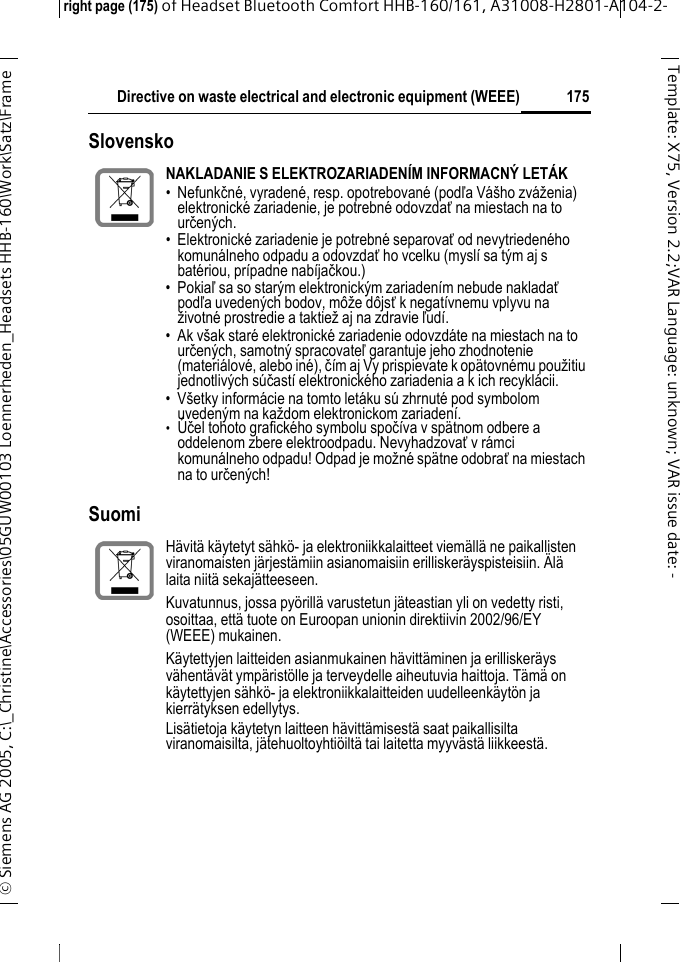 Directive on waste electrical and electronic equipment (WEEE)right page (175) of Headset Bluetooth Comfort HHB-160/161, A31008-H2801-A104-2-&copy; Siemens AG 2005, C:\_Christine\Accessories\05GUW00103 Loennerheden_Headsets HHB-160\Work\Satz\Frame 175Template: X75, Version 2.2;VARLanguage: unknown;VARissuedate: -Slovensko SuomiNAKLADANIE S ELEKTROZARIADEN&Iacute;M INFORMACN&Yacute; LET&Aacute;K&bull; Nefunkčn&eacute;, vyraden&eacute;, resp. opotrebovan&eacute; (podľa V&aacute;&scaron;ho zv&aacute;ženia) elektronick&eacute; zariadenie, je potrebn&eacute; odovzdať na miestach na to určen&yacute;ch.&bull; Elektronick&eacute; zariadenie je potrebn&eacute; separovať od nevytrieden&eacute;ho komun&aacute;lneho odpadu a odovzdať ho vcelku (mysl&iacute; sa t&yacute;m aj s bat&eacute;riou, pr&iacute;padne nab&iacute;jačkou.)&bull;Pokiaľ sa so star&yacute;m elektronick&yacute;m zariaden&iacute;m nebude nakladať podľa uveden&yacute;ch bodov, m&ocirc;že d&ocirc;jsť k negat&iacute;vnemu vplyvu na životn&eacute; prostredie a taktiež aj na zdravie ľud&iacute;.&bull; Ak v&scaron;ak star&eacute; elektronick&eacute; zariadenie odovzd&aacute;te na miestach na to určen&yacute;ch, samotn&yacute; spracovateľ garantuje jeho zhodnotenie (materi&aacute;lov&eacute;, alebo in&eacute;), č&iacute;m aj Vy prispievate k op&auml;tovn&eacute;mu použitiu jednotliv&yacute;ch s&uacute;čast&iacute; elektronick&eacute;ho zariadenia a k ich recykl&aacute;cii.&bull; V&scaron;etky inform&aacute;cie na tomto let&aacute;ku s&uacute; zhrnut&eacute; pod symbolom uveden&yacute;m na každom elektronickom zariaden&iacute;.&bull;&Uacute;čel tohoto grafick&eacute;ho symbolu spoč&iacute;va v sp&auml;tnom odbere a oddelenom zbere elektroodpadu. Nevyhadzovať v r&aacute;mci komun&aacute;lneho odpadu! Odpad je možn&eacute; sp&auml;tne odobrať na miestach na to určen&yacute;ch!H&auml;vit&auml; k&auml;ytetyt s&auml;hk&ouml;- ja elektroniikkalaitteet viem&auml;ll&auml; ne paikallisten viranomaisten j&auml;rjest&auml;miin asianomaisiin erillisker&auml;yspisteisiin. &Auml;l&auml; laita niit&auml; sekaj&auml;tteeseen.Kuvatunnus, jossa py&ouml;rill&auml; varustetun j&auml;teastian yli on vedetty risti, osoittaa, ett&auml; tuote on Euroopan unionin direktiivin 2002/96/EY (WEEE) mukainen.K&auml;ytettyjen laitteiden asianmukainen h&auml;vitt&auml;minen ja erillisker&auml;ys v&auml;hent&auml;v&auml;t ymp&auml;rist&ouml;lle ja terveydelle aiheutuvia haittoja. T&auml;m&auml; on k&auml;ytettyjen s&auml;hk&ouml;- ja elektroniikkalaitteiden uudelleenk&auml;yt&ouml;n ja kierr&auml;tyksen edellytys.Lis&auml;tietoja k&auml;ytetyn laitteen h&auml;vitt&auml;misest&auml; saat paikallisilta viranomaisilta, j&auml;tehuoltoyhti&ouml;ilt&auml; tai laitetta myyv&auml;st&auml; liikkeest&auml;.