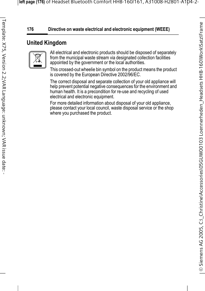 Directive on waste electrical and electronic equipment (WEEE)&copy; Siemens AG 2005, C:\_Christine\Accessories\05GUW00103 Loennerheden_Headsets HHB-160\Work\Satz\Frame left page (176) of Headset Bluetooth Comfort HHB-160/161, A31008-H2801-A104-2-176Template: X75, Version 2.2;VAR Language: unknown; VAR issue date: -United KingdomAll electrical and electronic products should be disposed of separately from the municipal waste stream via designated collection facilities appointed by the government or the local authorities.This crossed-out wheelie bin symbol on the product means the product is covered by the European Directive 2002/96/EC.The correct disposal and separate collection of your old appliance will help prevent potential negative consequences for the environment and human health. It is a precondition for re-use and recycling of used electrical and electronic equipment.For more detailed information about disposal of your old appliance, please contact your local council, waste disposal service or the shop where you purchased the product. 