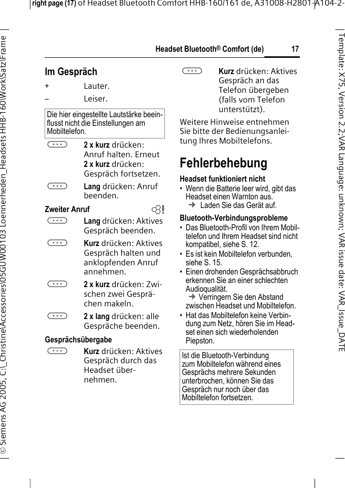 Headset Bluetooth&reg; Comfort (de)right page (17) of Headset Bluetooth Comfort HHB-160/161 de, A31008-H2801-A104-2-&copy; Siemens AG 2005, C:\_Christine\Accessories\05GUW00103 Loennerheden_Headsets HHB-160\Work\Satz\Frame 17Template: X75, Version 2.2;VARLanguage: unknown;VARissuedate:VAR_Issue_DATEIm Gespr&auml;ch+Lauter.&ndash;Leiser.a2 x kurz dr&uuml;cken: Anruf halten. Erneut 2xkurz dr&uuml;cken: Gespr&auml;ch fortsetzen.aLang dr&uuml;cken: Anruf beenden.Zweiter Anruf baLang dr&uuml;cken: Aktives Gespr&auml;ch beenden.aKurz dr&uuml;cken: Aktives Gespr&auml;ch halten und anklopfenden Anruf annehmen.a2 x kurz dr&uuml;cken: Zwi-schen zwei Gespr&auml;-chen makeln.a2 x lang dr&uuml;cken: alle Gespr&auml;che beenden.Gespr&auml;chs&uuml;bergabeaKurz dr&uuml;cken: Aktives Gespr&auml;ch durch das Headset &uuml;ber-nehmen. aKurz dr&uuml;cken: Aktives Gespr&auml;ch an das Telefon &uuml;bergeben (falls vom Telefon unterst&uuml;tzt). Weitere Hinweise entnehmen Sie bitte der Bedienungsanlei-tung Ihres Mobiltelefons.FehlerbehebungHeadset funktioniert nicht&bull; Wenn die Batterie leer wird, gibt das Headset einen Warnton aus.  &cent; Laden Sie das Ger&auml;t auf.Bluetooth-Verbindungsprobleme&bull; Das Bluetooth-Profil von Ihrem Mobil-telefon und Ihrem Headset sind nicht kompatibel, siehe S. 12.&bull; Es ist kein Mobiltelefon verbunden, siehe S. 15.&bull; Einen drohenden Gespr&auml;chsabbruch erkennen Sie an einer schlechten Audioqualit&auml;t. &cent;Verringern Sie den Abstand zwischen Headset und Mobiltelefon. &bull; Hat das Mobiltelefon keine Verbin-dung zum Netz, h&ouml;ren Sie im Head-set einen sich wiederholenden Piepston.Die hier eingestellte Lautst&auml;rke beein-flusst nicht die Einstellungen am Mobiltelefon.Ist die Bluetooth-Verbindung zum Mobiltelefon w&auml;hrend eines Gespr&auml;chs mehrere Sekunden unterbrochen, k&ouml;nnen Sie das Gespr&auml;ch nur noch &uuml;ber das Mobiltelefon fortsetzen.