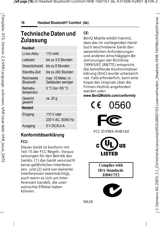 Headset Bluetooth&reg; Comfort  (de)&copy; Siemens AG 2005, C:\_Christine\Accessories\05GUW00103 Loennerheden_Headsets HHB-160\Work\Satz\Frame left page (18) of Headset Bluetooth Comfort HHB-160/161 de, A31008-H2801-A104-2-18Template: X75, Version 2.2;VAR Language: unknown; VAR issue date: VAR_Issue_DATETechnische Daten und ZulassungKonformit&auml;tserkl&auml;rungFCC:Dieses Ger&auml;t ist konform mit Teil 15 der FCC-Regeln. Voraus-setzungen f&uuml;r den Betrieb des Ger&auml;ts: (1) das Ger&auml;t verursacht keine gef&auml;hrlichen Interferen-zen, und (2) wird von keinerlei Interferenzen beeintr&auml;chtigt, auch wenn es sich um Inter-ferenzen handelt, die uner-w&uuml;nschte Effekte haben k&ouml;nnen.CE:BenQ Mobile erkl&auml;rt hiermit, dass das im vorliegenden Hand-buch beschriebene Ger&auml;t den wesentlichen Anforderungen und anderen einschl&auml;gigen Be-stimmungen der Richtlinie 1999/5/EC (R&amp;TTE) entspricht. Die betreffende Konformit&auml;tser-kl&auml;rung (DoC) wurde unterzeich-net. Falls erforderlich, kann eine Kopie des Originals &uuml;ber die Firmen-Hotline angefordert werden oder: www.BenQMobile.com/conformity FCC ID:PWX-HHB160N626HeadsetLi-Ion-Akku 110 mAhLadezeit bis zu 3,5 StundenGespr&auml;chszeit bis zu 8 StundenStandby-Zeit bis zu 240 StundenReichweite Bluetooth max. 10 Meter, in Geb&auml;uden wenigerBetriebs-temperatur 0 &deg;C bis +55 &deg;CGewicht gesamt ca. 20 gNetzteilEingang 110 V oder230 V AC, 50/60 HzAusgang 5 V DC/0,4 A